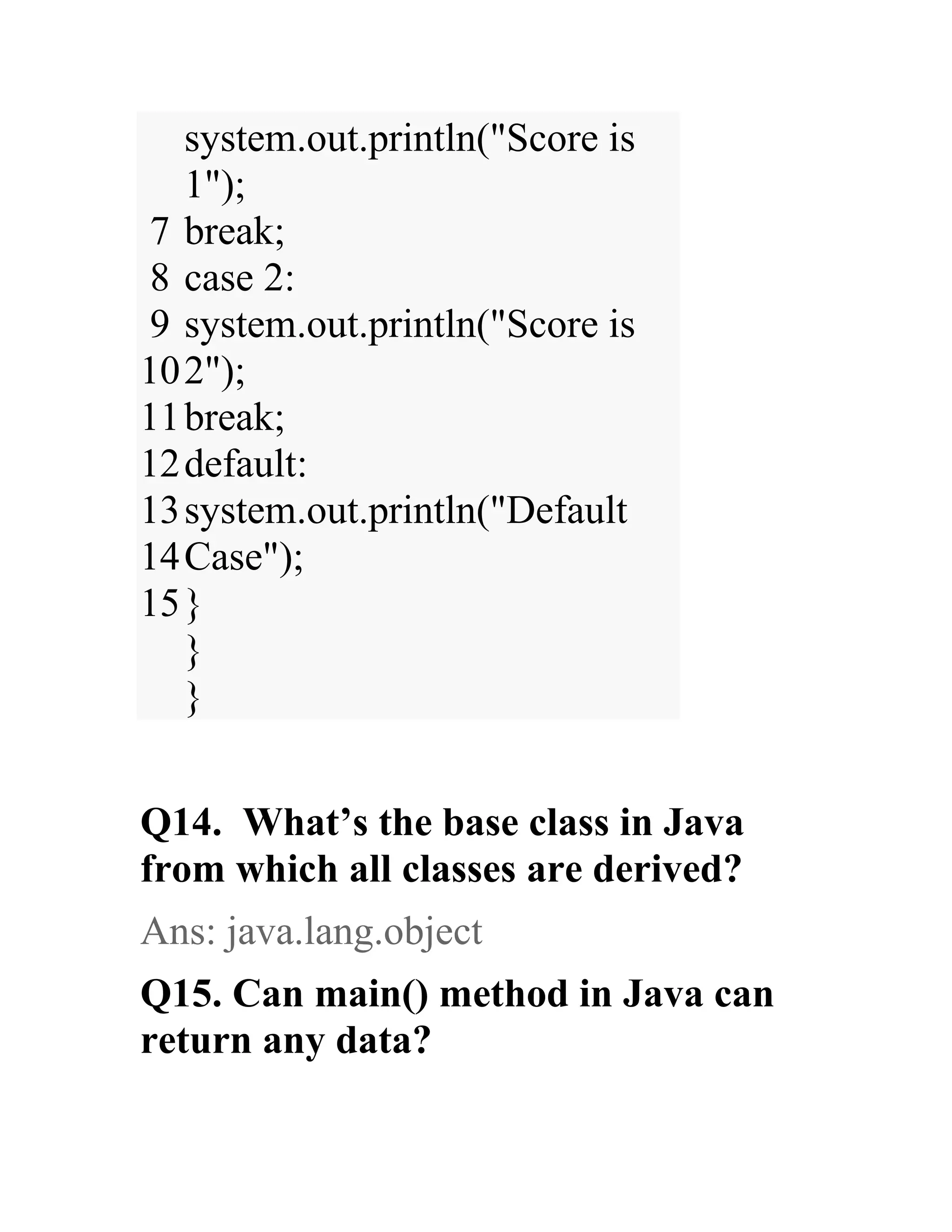 7 8 9 10 11 12 13 14 15 system.out.println("Score is 1"); break; case 2: system.out.println("Score is 2"); break; default: system.out.println("Default Case"); } } } Q14. What’s the base class in Java from which all classes are derived? Ans: java.lang.object Q15. Can main() method in Java can return any data? 