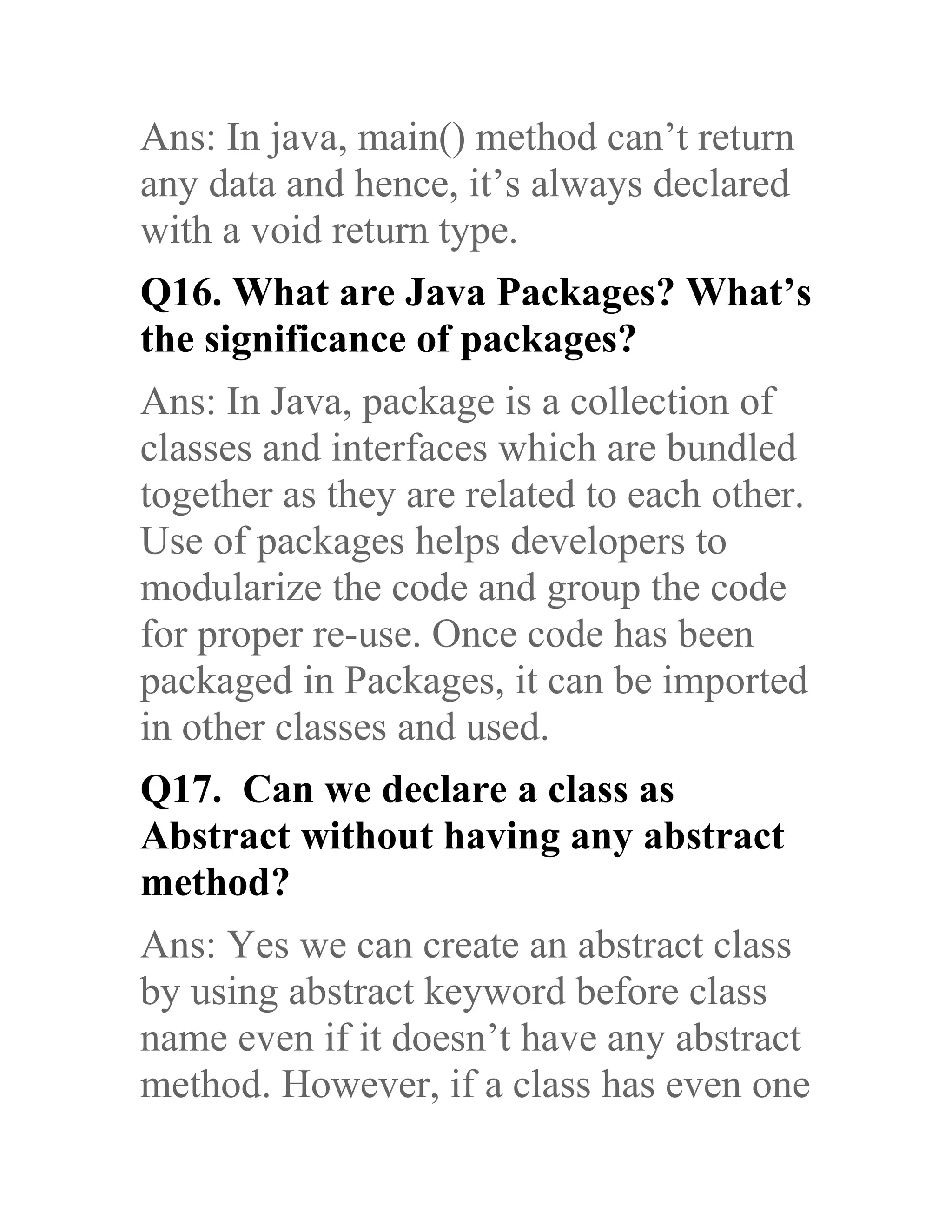 Ans: In java, main() method can’t return any data and hence, it’s always declared with a void return type. Q16. What are Java Packages? What’s the significance of packages? Ans: In Java, package is a collection of classes and interfaces which are bundled together as they are related to each other. Use of packages helps developers to modularize the code and group the code for proper re-use. Once code has been packaged in Packages, it can be imported in other classes and used. Q17. Can we declare a class as Abstract without having any abstract method? Ans: Yes we can create an abstract class by using abstract keyword before class name even if it doesn’t have any abstract method. However, if a class has even one 