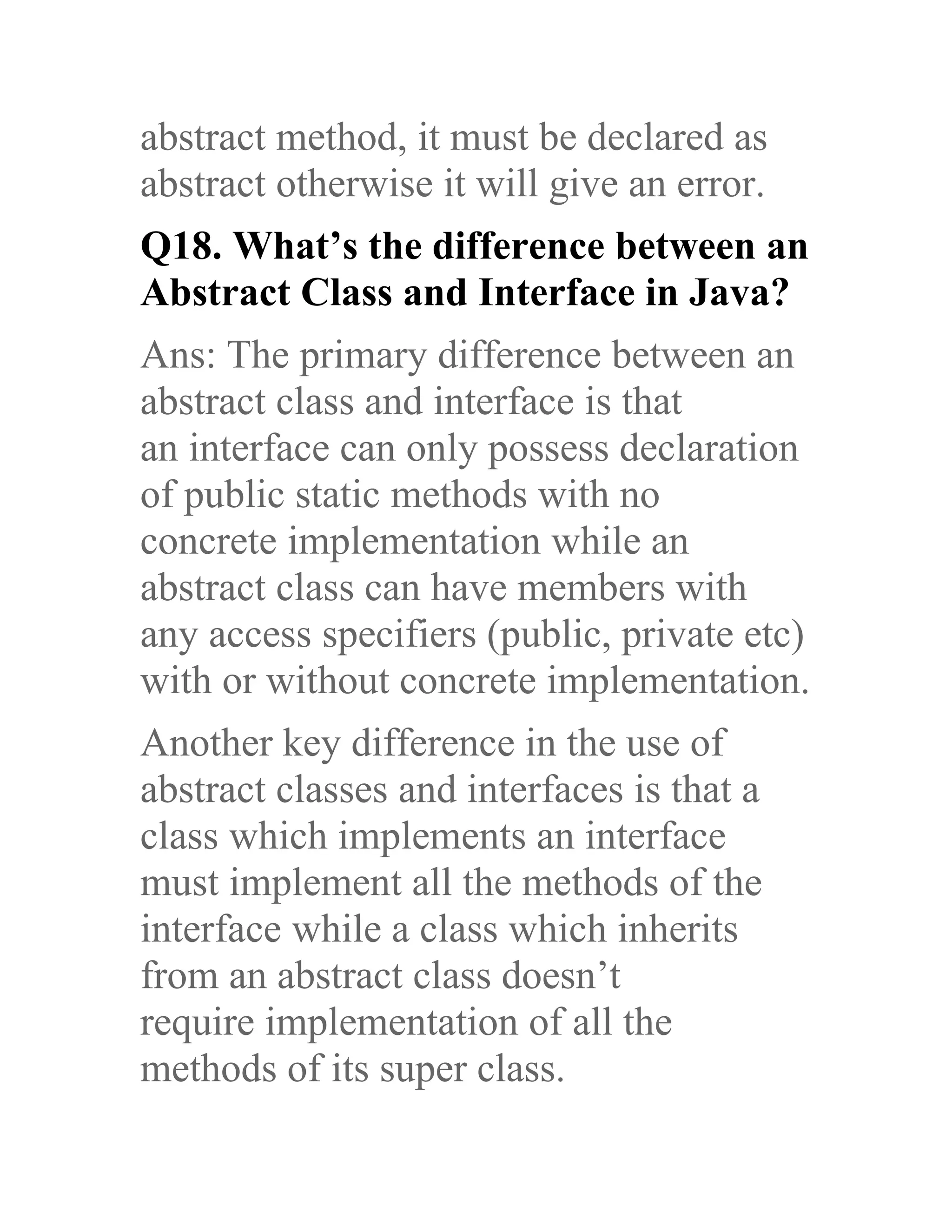 abstract method, it must be declared as abstract otherwise it will give an error. Q18. What’s the difference between an Abstract Class and Interface in Java? Ans: The primary difference between an abstract class and interface is that an interface can only possess declaration of public static methods with no concrete implementation while an abstract class can have members with any access specifiers (public, private etc) with or without concrete implementation. Another key difference in the use of abstract classes and interfaces is that a class which implements an interface must implement all the methods of the interface while a class which inherits from an abstract class doesn’t require implementation of all the methods of its super class. 