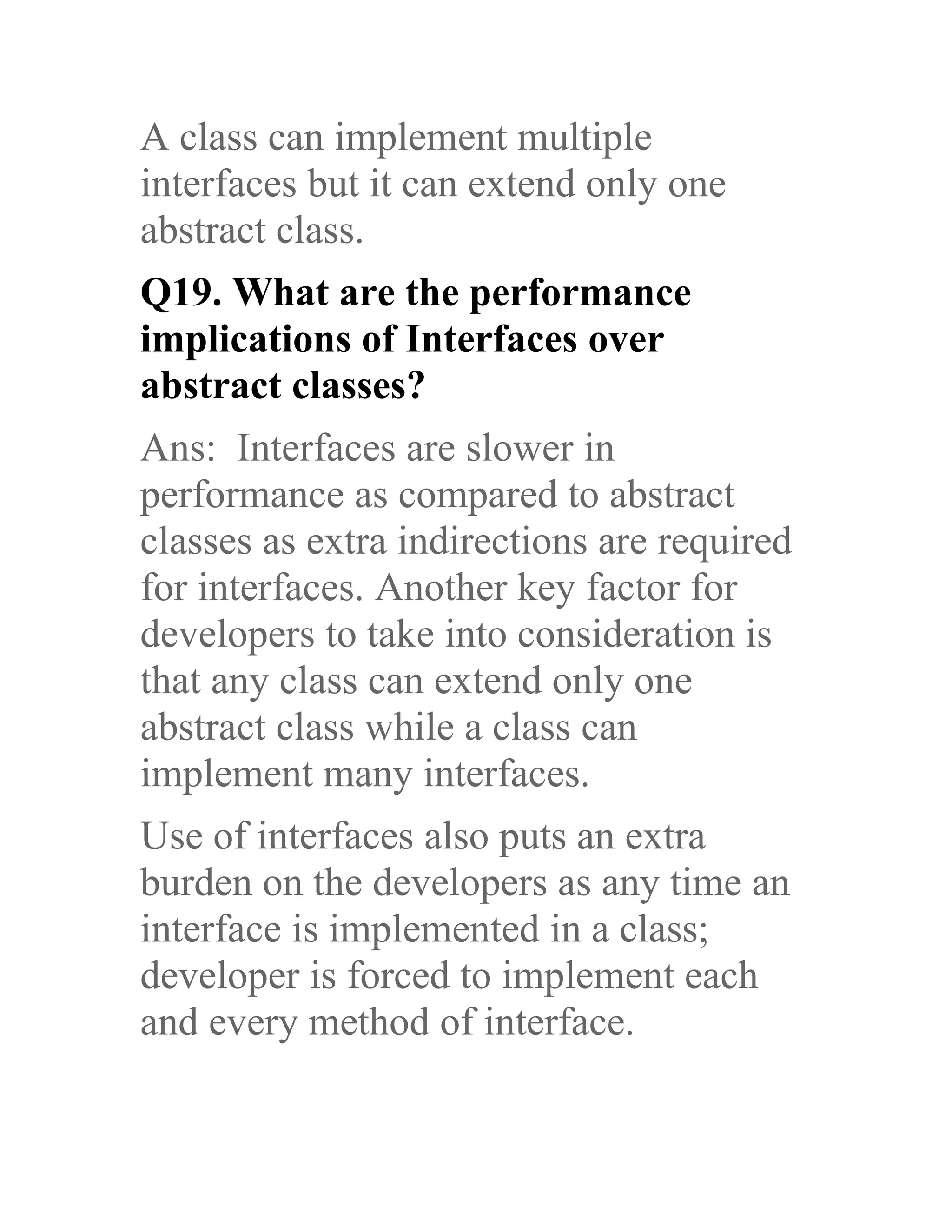 A class can implement multiple interfaces but it can extend only one abstract class. Q19. What are the performance implications of Interfaces over abstract classes? Ans: Interfaces are slower in performance as compared to abstract classes as extra indirections are required for interfaces. Another key factor for developers to take into consideration is that any class can extend only one abstract class while a class can implement many interfaces. Use of interfaces also puts an extra burden on the developers as any time an interface is implemented in a class; developer is forced to implement each and every method of interface. 