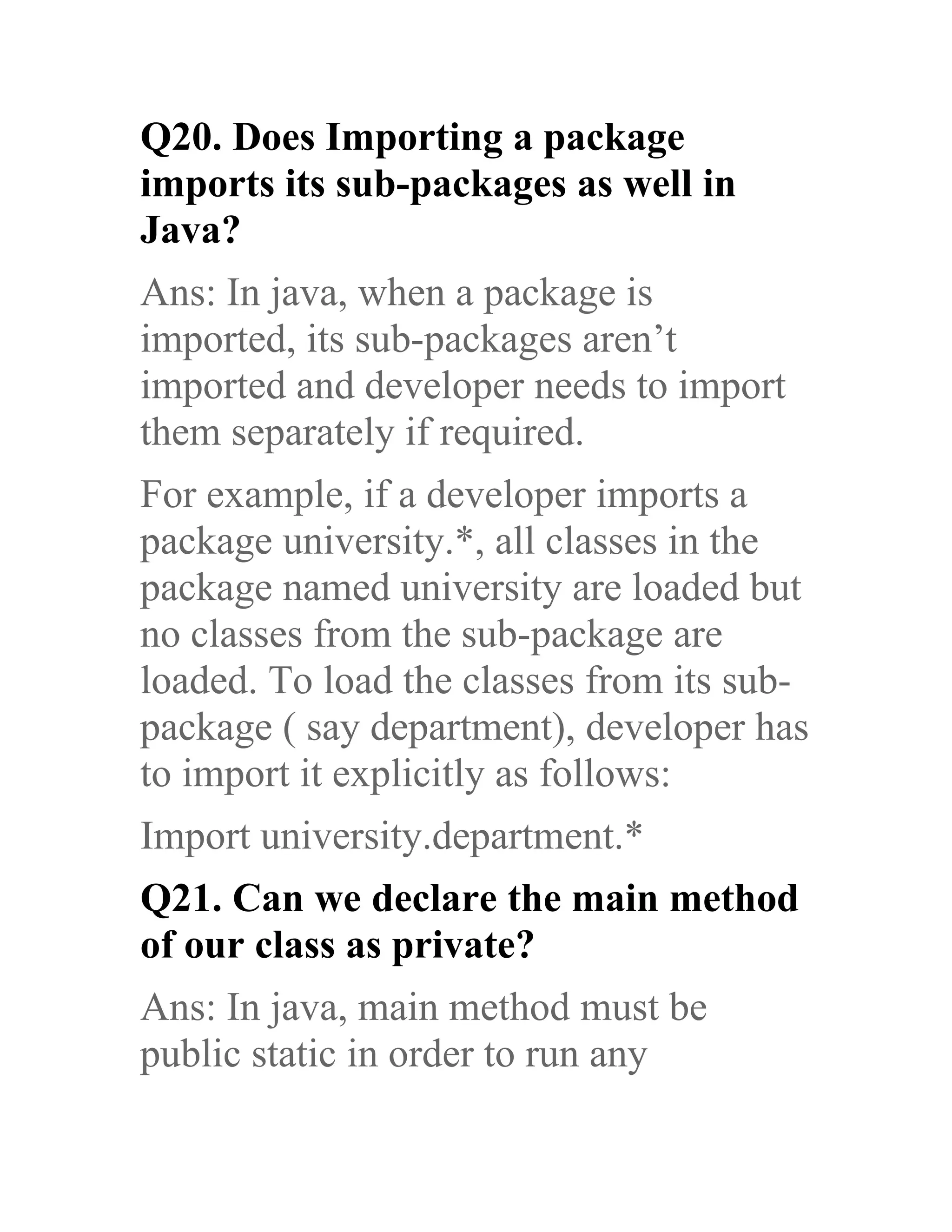 Q20. Does Importing a package imports its sub-packages as well in Java? Ans: In java, when a package is imported, its sub-packages aren’t imported and developer needs to import them separately if required. For example, if a developer imports a package university.*, all classes in the package named university are loaded but no classes from the sub-package are loaded. To load the classes from its sub- package ( say department), developer has to import it explicitly as follows: Import university.department.* Q21. Can we declare the main method of our class as private? Ans: In java, main method must be public static in order to run any 