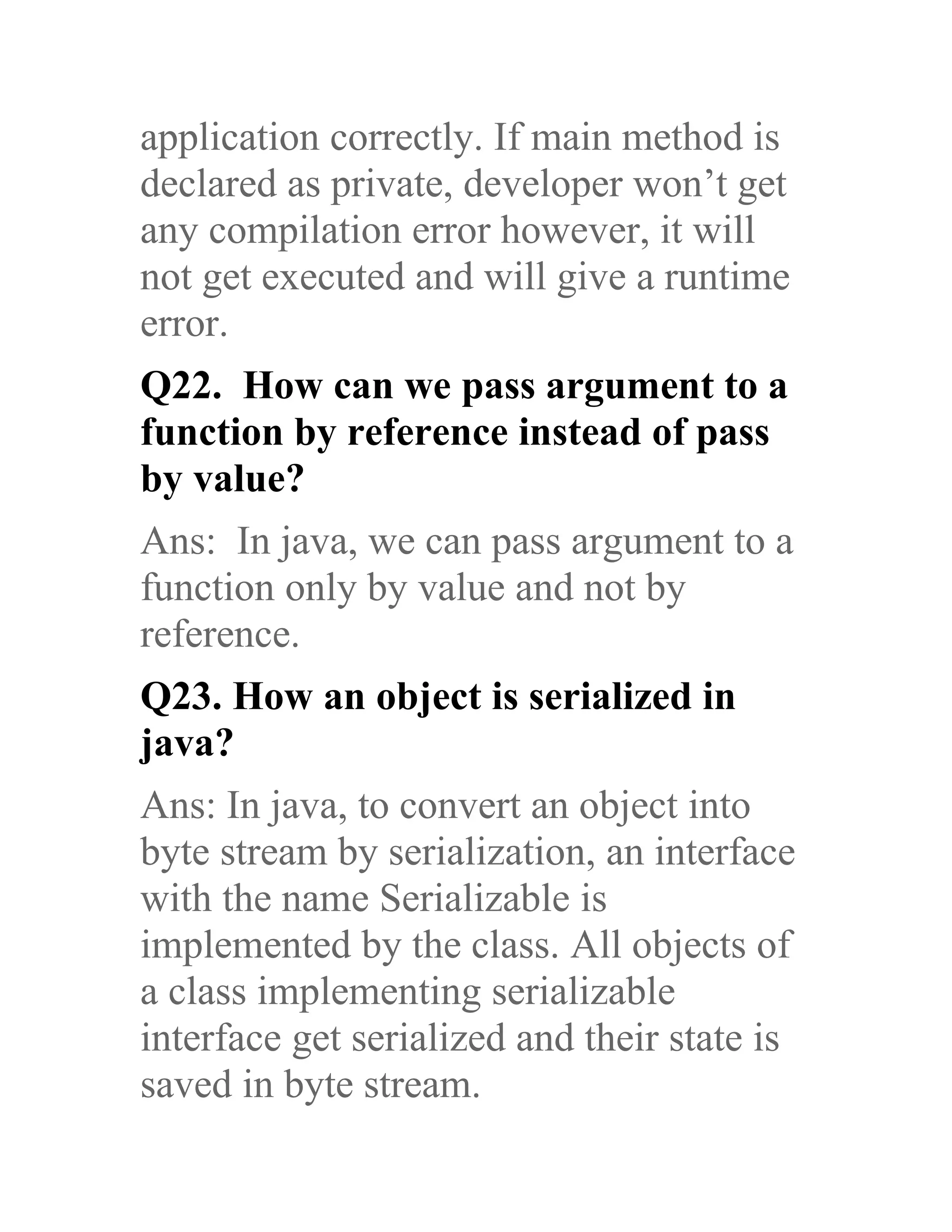 application correctly. If main method is declared as private, developer won’t get any compilation error however, it will not get executed and will give a runtime error. Q22. How can we pass argument to a function by reference instead of pass by value? Ans: In java, we can pass argument to a function only by value and not by reference. Q23. How an object is serialized in java? Ans: In java, to convert an object into byte stream by serialization, an interface with the name Serializable is implemented by the class. All objects of a class implementing serializable interface get serialized and their state is saved in byte stream. 