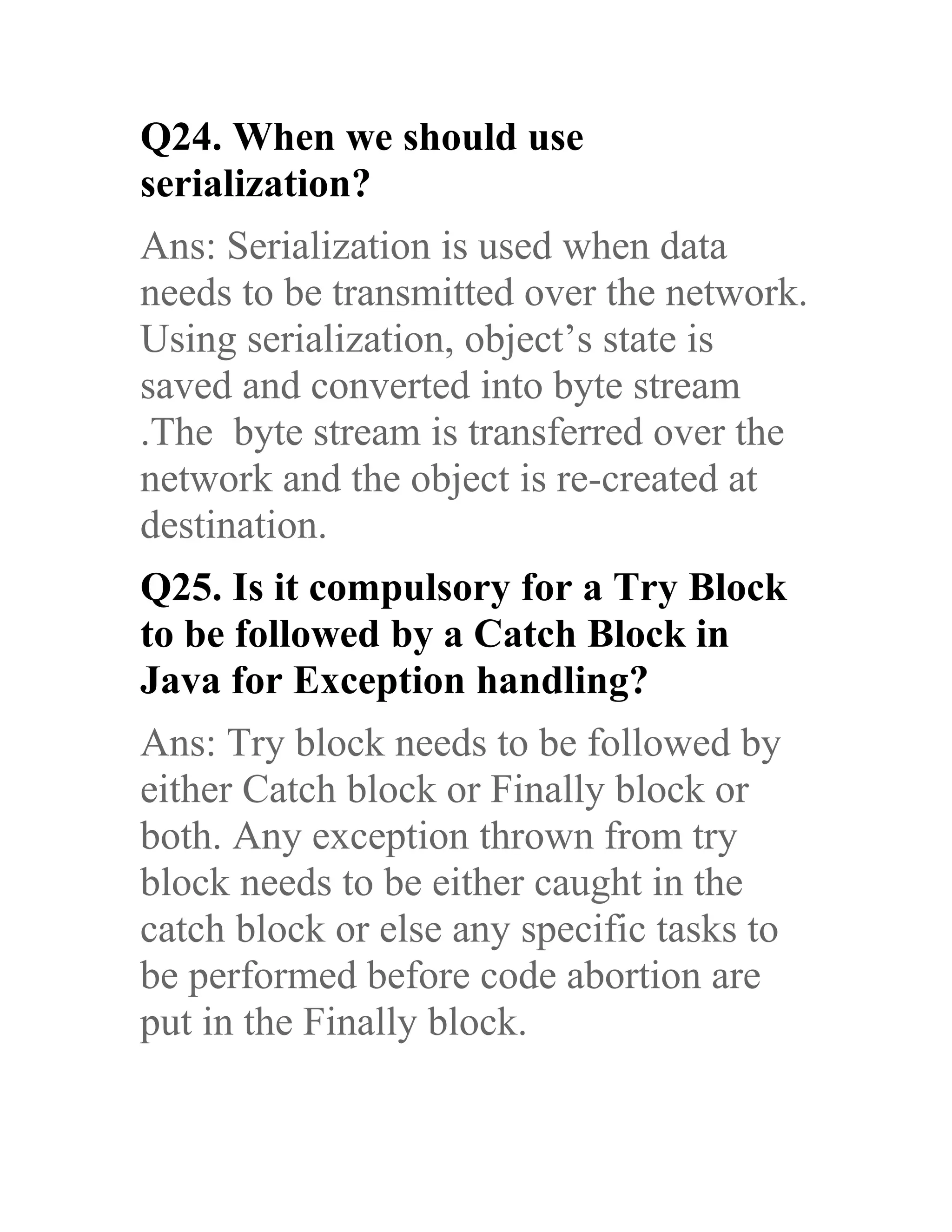 Q24. When we should use serialization? Ans: Serialization is used when data needs to be transmitted over the network. Using serialization, object’s state is saved and converted into byte stream .The byte stream is transferred over the network and the object is re-created at destination. Q25. Is it compulsory for a Try Block to be followed by a Catch Block in Java for Exception handling? Ans: Try block needs to be followed by either Catch block or Finally block or both. Any exception thrown from try block needs to be either caught in the catch block or else any specific tasks to be performed before code abortion are put in the Finally block. 