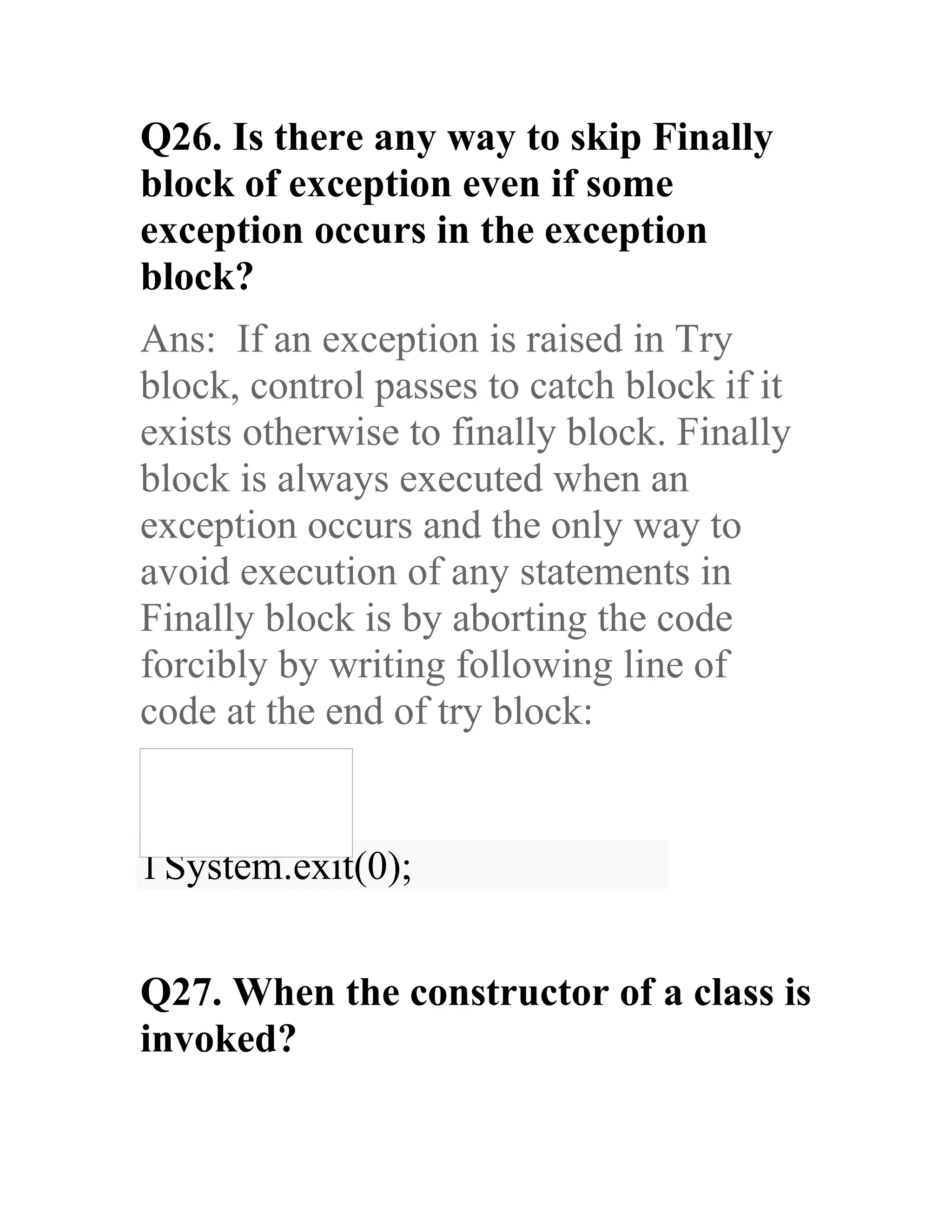 Q26. Is there any way to skip Finally block of exception even if some exception occurs in the exception block? Ans: If an exception is raised in Try block, control passes to catch block if it exists otherwise to finally block. Finally block is always executed when an exception occurs and the only way to avoid execution of any statements in Finally block is by aborting the code forcibly by writing following line of code at the end of try block: 1System.exit(0); Q27. When the constructor of a class is invoked? 