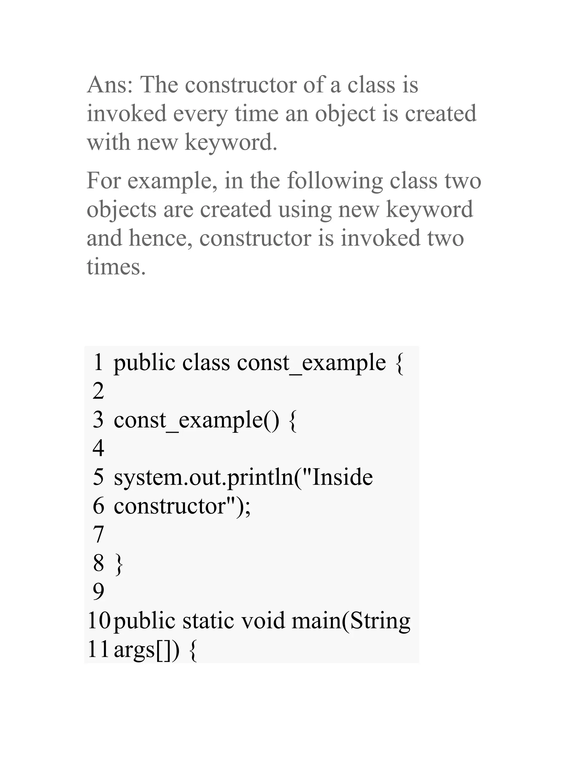 Ans: The constructor of a class is invoked every time an object is created with new keyword. For example, in the following class two objects are created using new keyword and hence, constructor is invoked two times. 1 2 3 4 5 6 7 8 9 10 11 public class const_example { const_example() { system.out.println("Inside constructor"); } public static void main(String args[]) { 