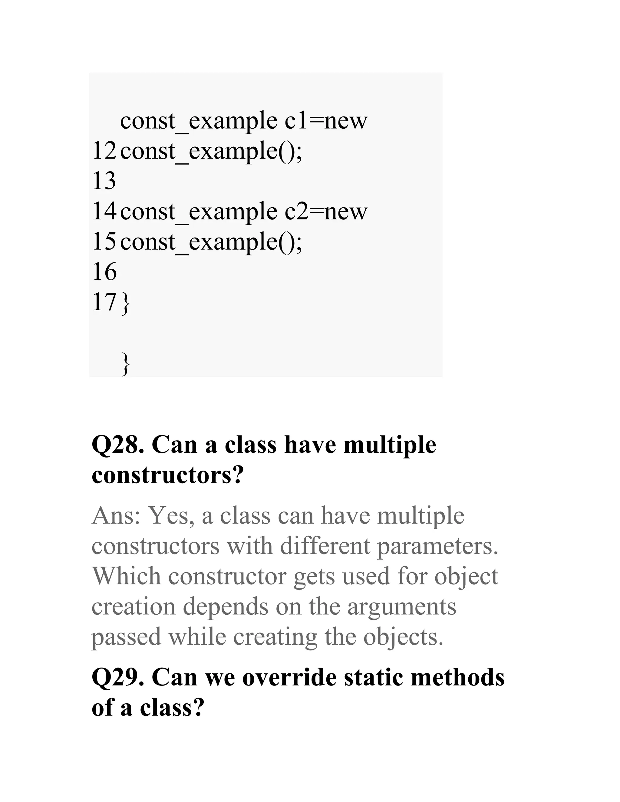12 13 14 15 16 17 const_example c1=new const_example(); const_example c2=new const_example(); } } Q28. Can a class have multiple constructors? Ans: Yes, a class can have multiple constructors with different parameters. Which constructor gets used for object creation depends on the arguments passed while creating the objects. Q29. Can we override static methods of a class? 