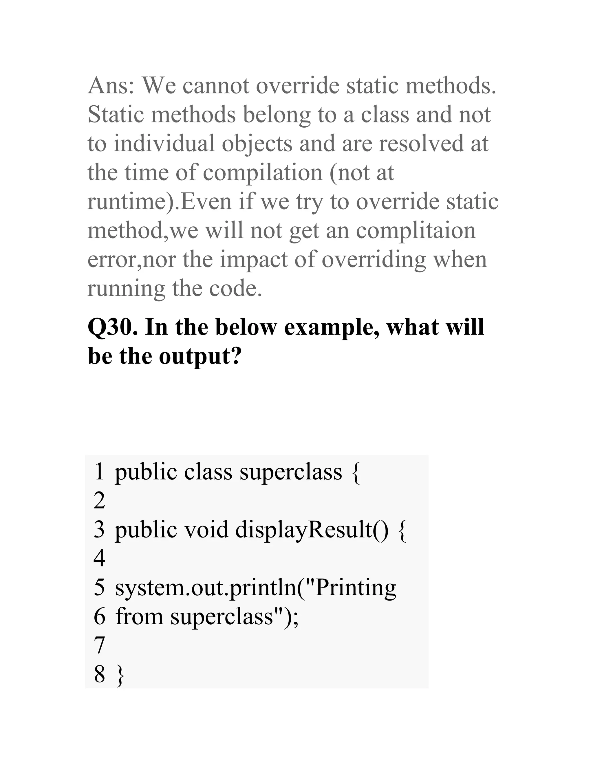 Ans: We cannot override static methods. Static methods belong to a class and not to individual objects and are resolved at the time of compilation (not at runtime).Even if we try to override static method,we will not get an complitaion error,nor the impact of overriding when running the code. Q30. In the below example, what will be the output? 1 2 3 4 5 6 7 8 public class superclass { public void displayResult() { system.out.println("Printing from superclass"); } 