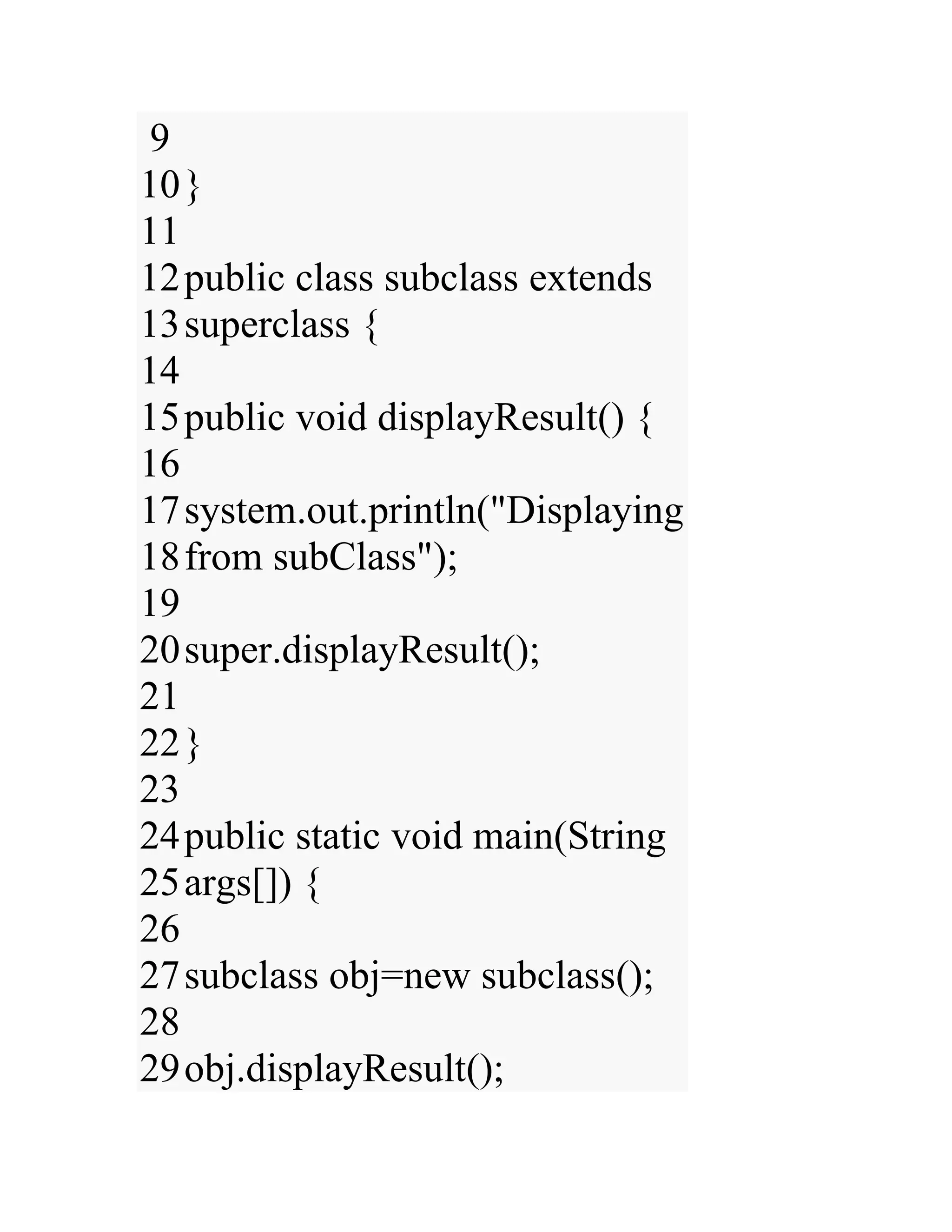 9 10 11 12 13 14 15 16 17 18 19 20 21 22 23 24 25 26 27 28 29 } public class subclass extends superclass { public void displayResult() { system.out.println("Displaying from subClass"); super.displayResult(); } public static void main(String args[]) { subclass obj=new subclass(); obj.displayResult(); 