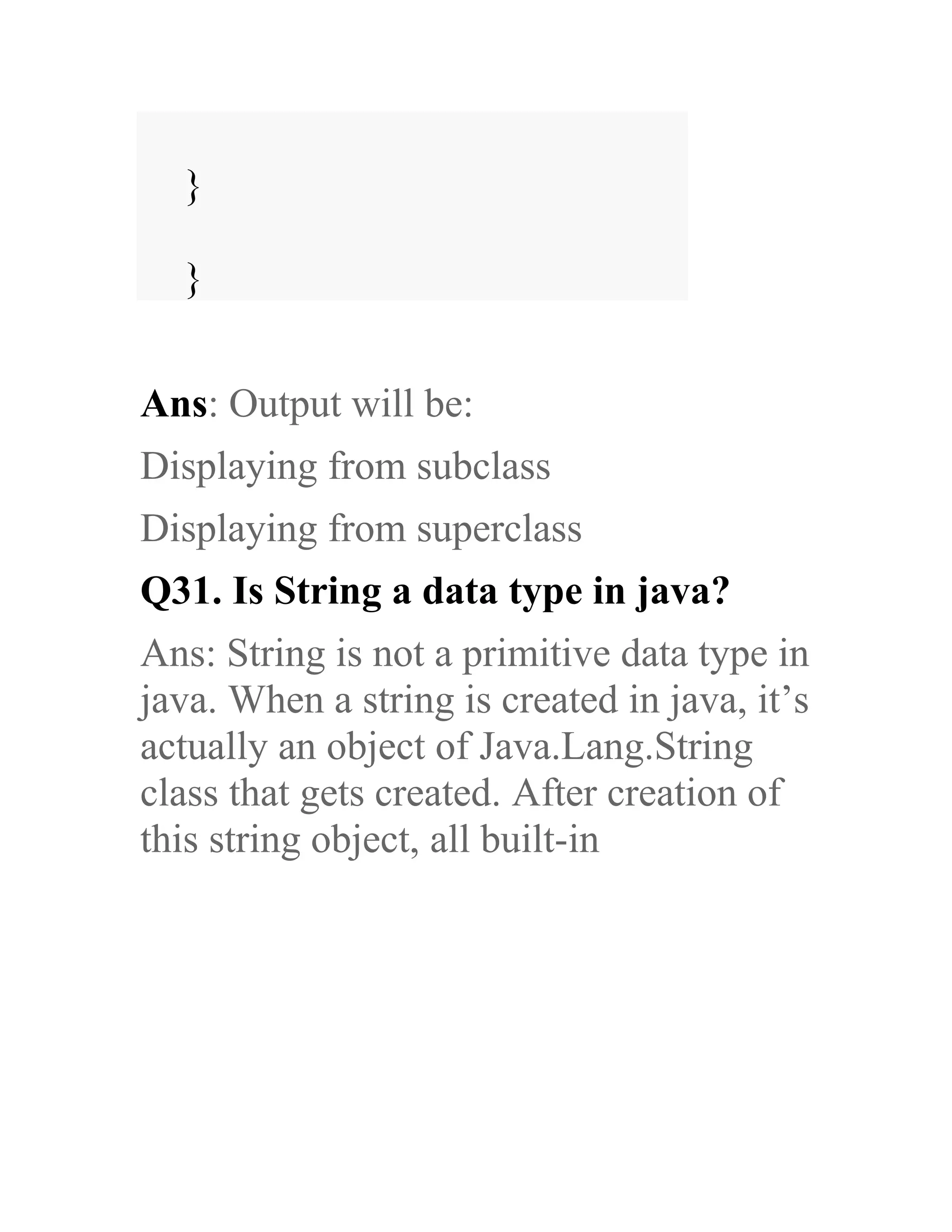 } } Ans: Output will be: Displaying from subclass Displaying from superclass Q31. Is String a data type in java? Ans: String is not a primitive data type in java. When a string is created in java, it’s actually an object of Java.Lang.String class that gets created. After creation of this string object, all built-in 