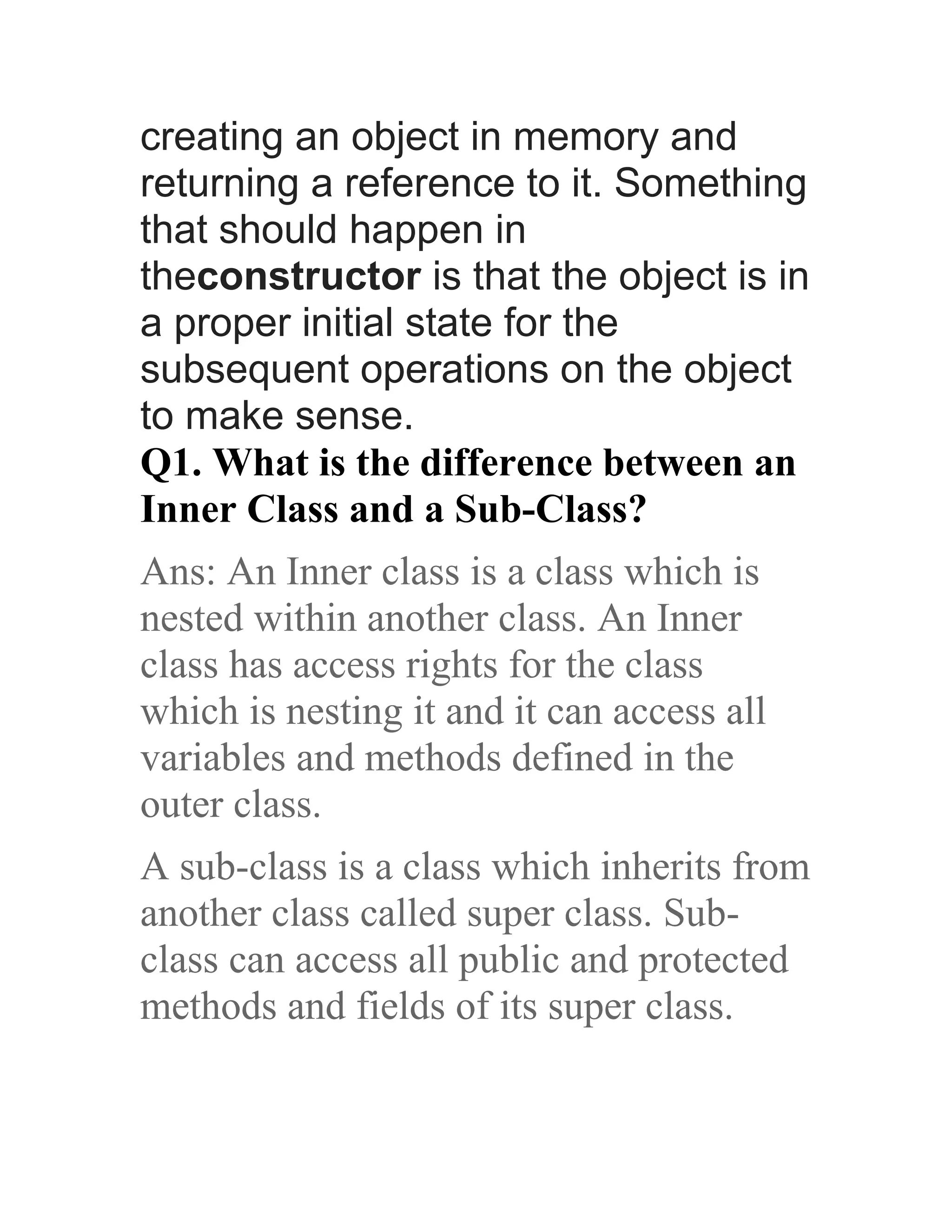 creating an object in memory and returning a reference to it. Something that should happen in theconstructor is that the object is in a proper initial state for the subsequent operations on the object to make sense. Q1. What is the difference between an Inner Class and a Sub-Class? Ans: An Inner class is a class which is nested within another class. An Inner class has access rights for the class which is nesting it and it can access all variables and methods defined in the outer class. A sub-class is a class which inherits from another class called super class. Sub- class can access all public and protected methods and fields of its super class. 