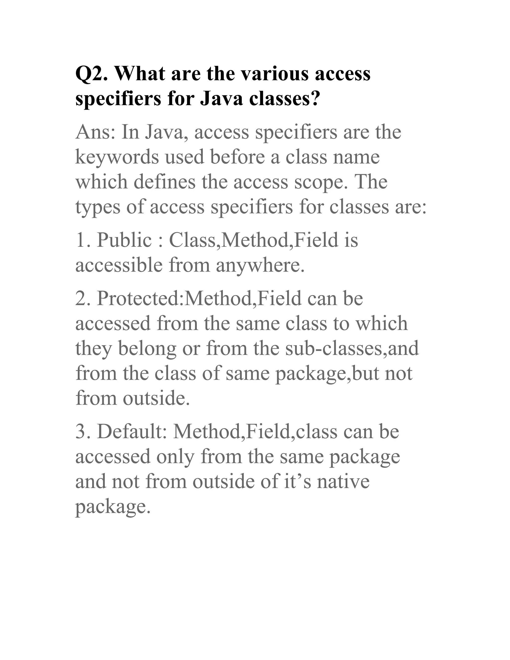 Q2. What are the various access specifiers for Java classes? Ans: In Java, access specifiers are the keywords used before a class name which defines the access scope. The types of access specifiers for classes are: 1. Public : Class,Method,Field is accessible from anywhere. 2. Protected:Method,Field can be accessed from the same class to which they belong or from the sub-classes,and from the class of same package,but not from outside. 3. Default: Method,Field,class can be accessed only from the same package and not from outside of it’s native package. 