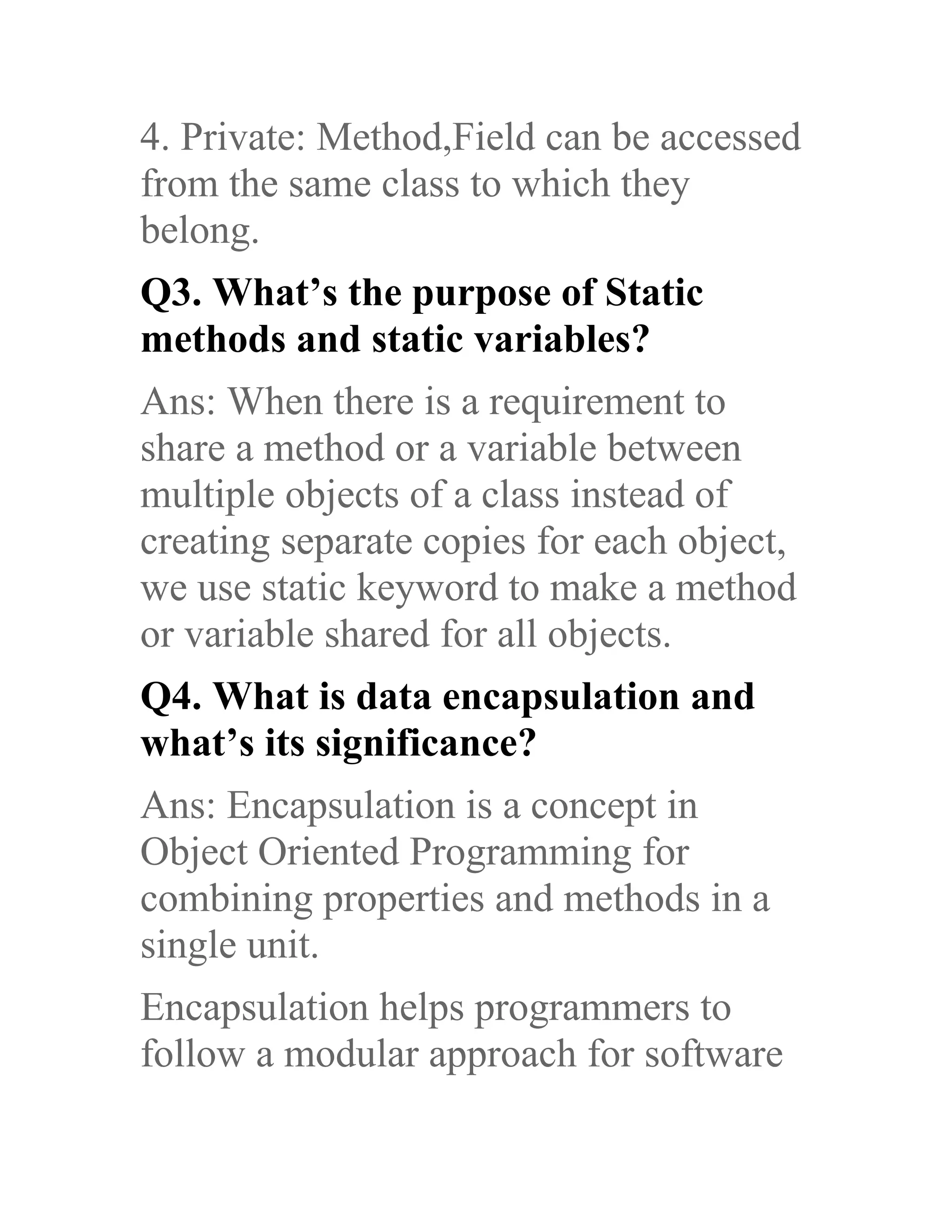 4. Private: Method,Field can be accessed from the same class to which they belong. Q3. What’s the purpose of Static methods and static variables? Ans: When there is a requirement to share a method or a variable between multiple objects of a class instead of creating separate copies for each object, we use static keyword to make a method or variable shared for all objects. Q4. What is data encapsulation and what’s its significance? Ans: Encapsulation is a concept in Object Oriented Programming for combining properties and methods in a single unit. Encapsulation helps programmers to follow a modular approach for software 