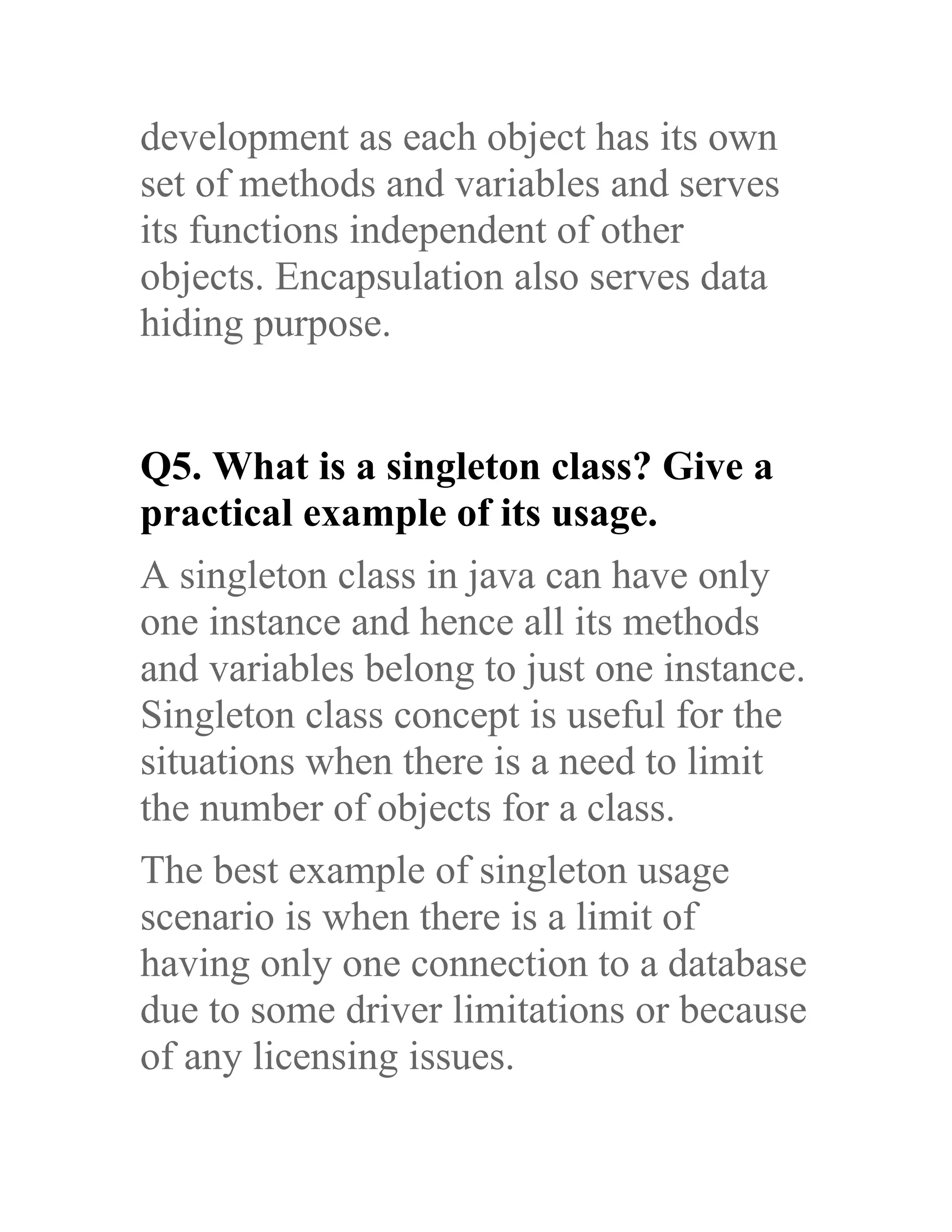 development as each object has its own set of methods and variables and serves its functions independent of other objects. Encapsulation also serves data hiding purpose. Q5. What is a singleton class? Give a practical example of its usage. A singleton class in java can have only one instance and hence all its methods and variables belong to just one instance. Singleton class concept is useful for the situations when there is a need to limit the number of objects for a class. The best example of singleton usage scenario is when there is a limit of having only one connection to a database due to some driver limitations or because of any licensing issues. 