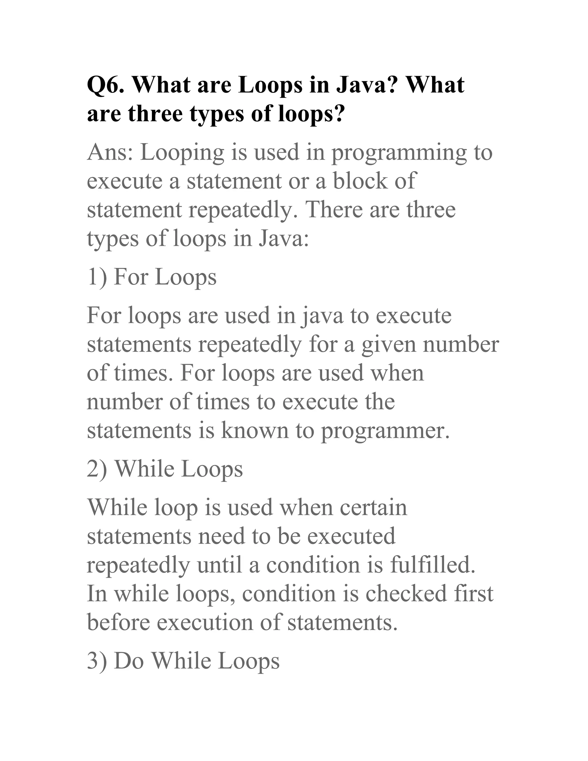 Q6. What are Loops in Java? What are three types of loops? Ans: Looping is used in programming to execute a statement or a block of statement repeatedly. There are three types of loops in Java: 1) For Loops For loops are used in java to execute statements repeatedly for a given number of times. For loops are used when number of times to execute the statements is known to programmer. 2) While Loops While loop is used when certain statements need to be executed repeatedly until a condition is fulfilled. In while loops, condition is checked first before execution of statements. 3) Do While Loops 