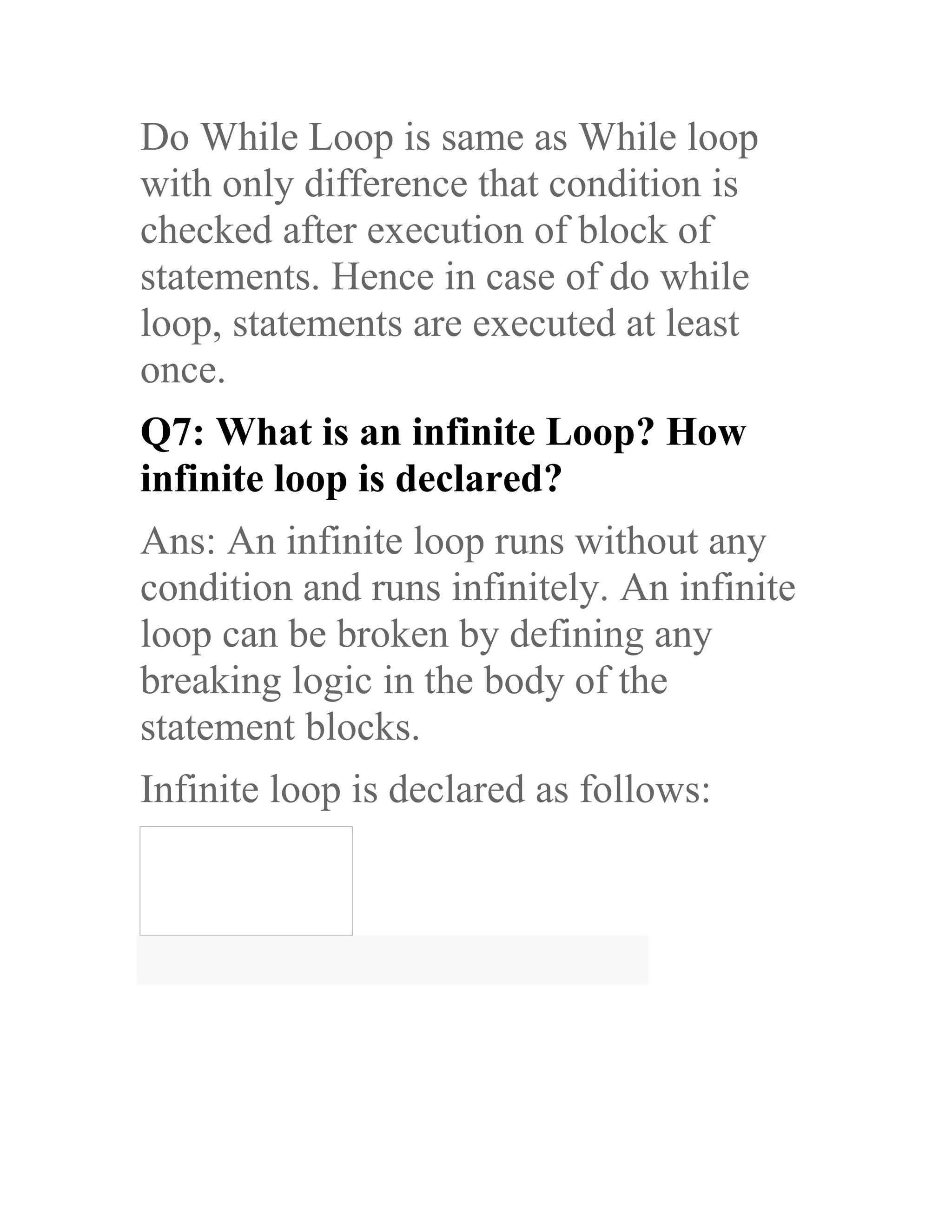 Do While Loop is same as While loop with only difference that condition is checked after execution of block of statements. Hence in case of do while loop, statements are executed at least once. Q7: What is an infinite Loop? How infinite loop is declared? Ans: An infinite loop runs without any condition and runs infinitely. An infinite loop can be broken by defining any breaking logic in the body of the statement blocks. Infinite loop is declared as follows: 