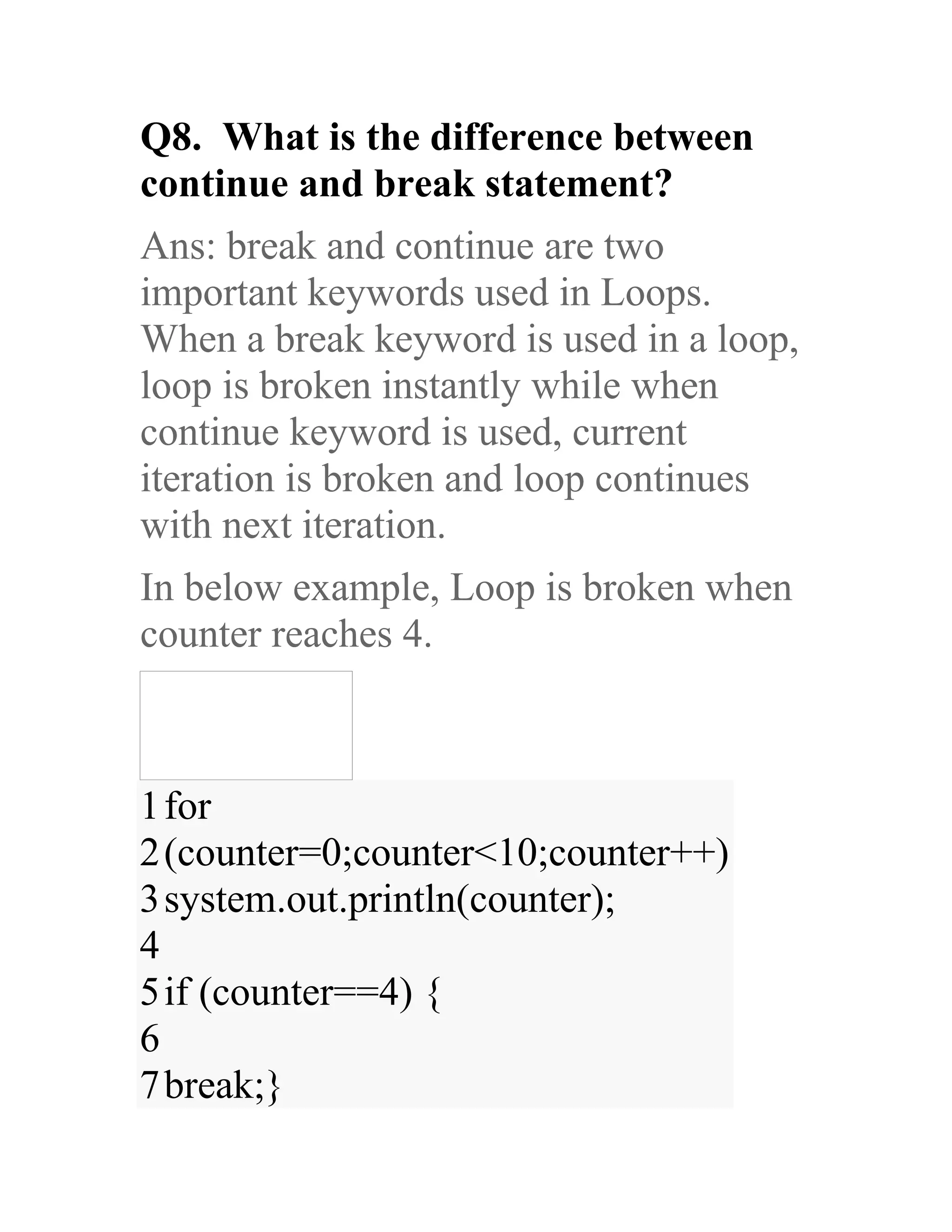 Q8. What is the difference between continue and break statement? Ans: break and continue are two important keywords used in Loops. When a break keyword is used in a loop, loop is broken instantly while when continue keyword is used, current iteration is broken and loop continues with next iteration. In below example, Loop is broken when counter reaches 4. 1 2 3 4 5 6 7 for (counter=0;counter<10;counter++) system.out.println(counter); if (counter==4) { break;} 