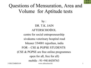 Questions of Mensuration, Area and Volume  for Aptitude tests by :  DR. T.K. JAIN AFTERSCHO ☺ OL  centre for social entrepreneurship  sivakamu veterinary hospital road bikaner 334001 rajasthan, india FOR – CSE & PGPSE STUDENTS  (CSE & PGPSE are free online programmes  open for all, free for all)  mobile : 91+9414430763  