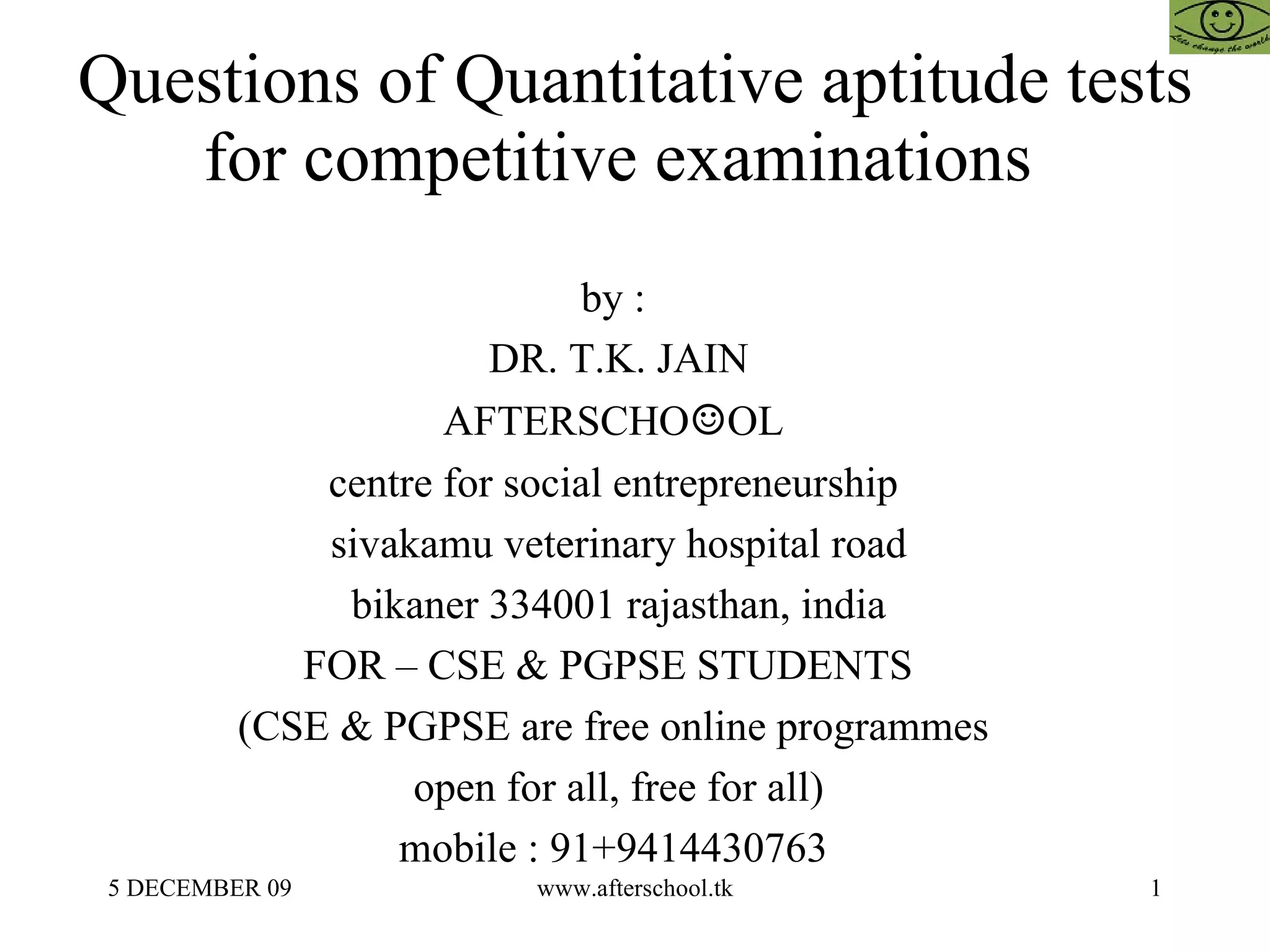 Questions of Quantitative aptitude tests for competitive examinations  by :  DR. T.K. JAIN AFTERSCHO ☺ OL  centre for social entrepreneurship  sivakamu veterinary hospital road bikaner 334001 rajasthan, india FOR – CSE & PGPSE STUDENTS  (CSE & PGPSE are free online programmes  open for all, free for all)  mobile : 91+9414430763  
