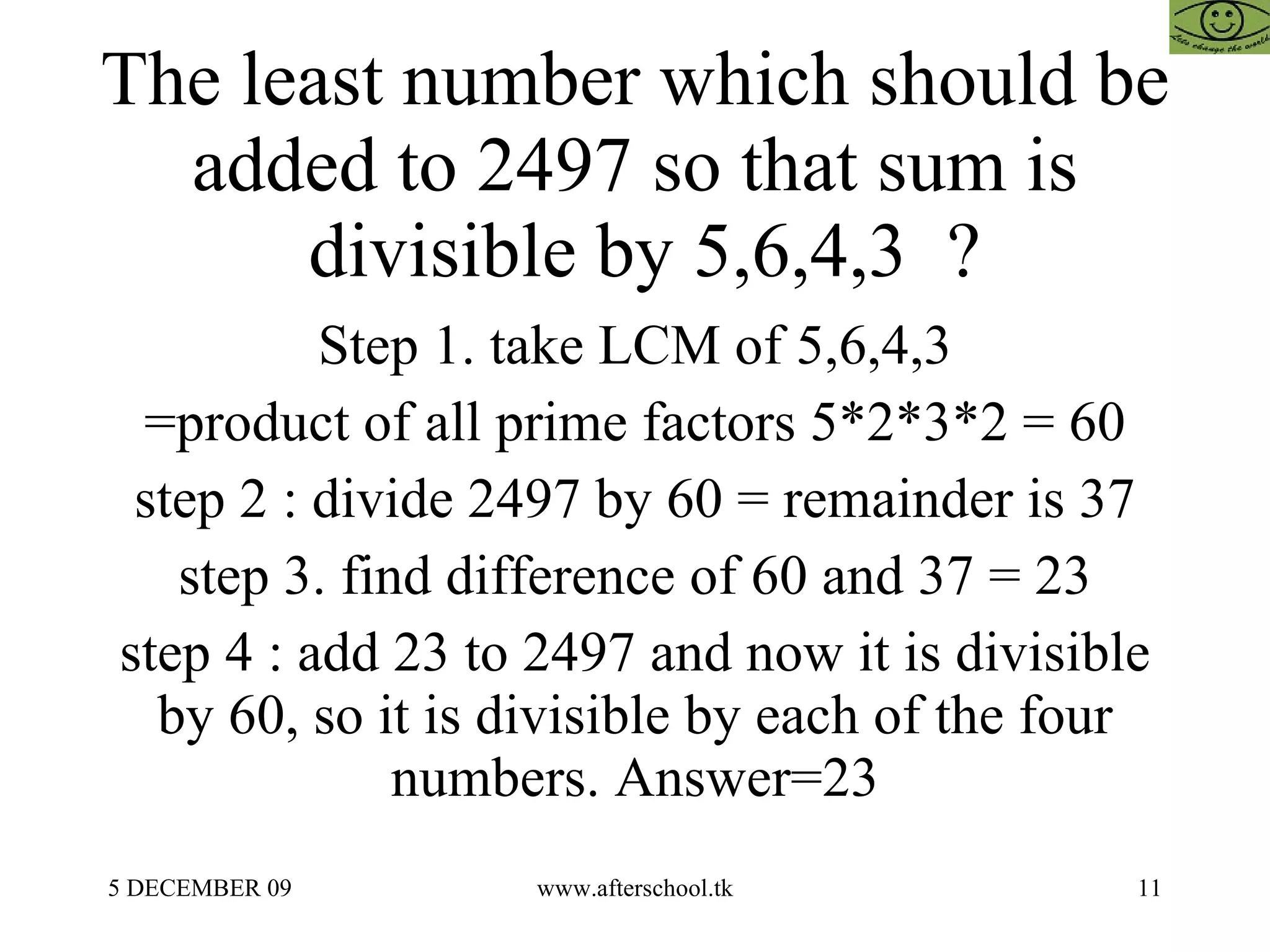 The least number which should be added to 2497 so that sum is  divisible by 5,6,4,3  ? Step 1. take LCM of 5,6,4,3 =product of all prime factors 5*2*3*2 = 60 step 2 : divide 2497 by 60 = remainder is 37 step 3. find difference of 60 and 37 = 23 step 4 : add 23 to 2497 and now it is divisible by 60, so it is divisible by each of the four numbers. Answer=23 