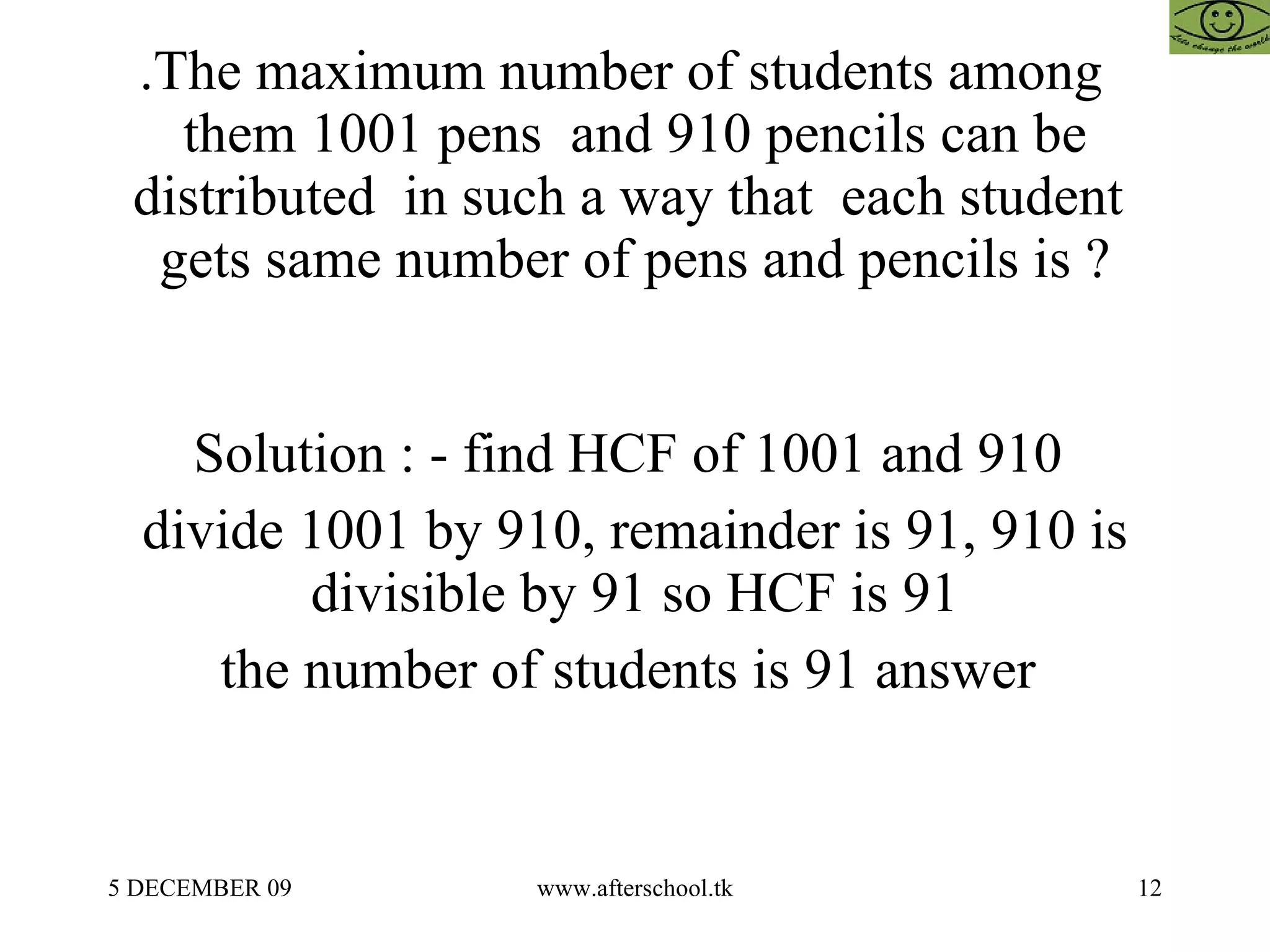 .The maximum number of students among  them 1001 pens  and 910 pencils can be distributed  in such a way that  each student  gets same number of pens and pencils is ? Solution : - find HCF of 1001 and 910  divide 1001 by 910, remainder is 91, 910 is divisible by 91 so HCF is 91 the number of students is 91 answer  