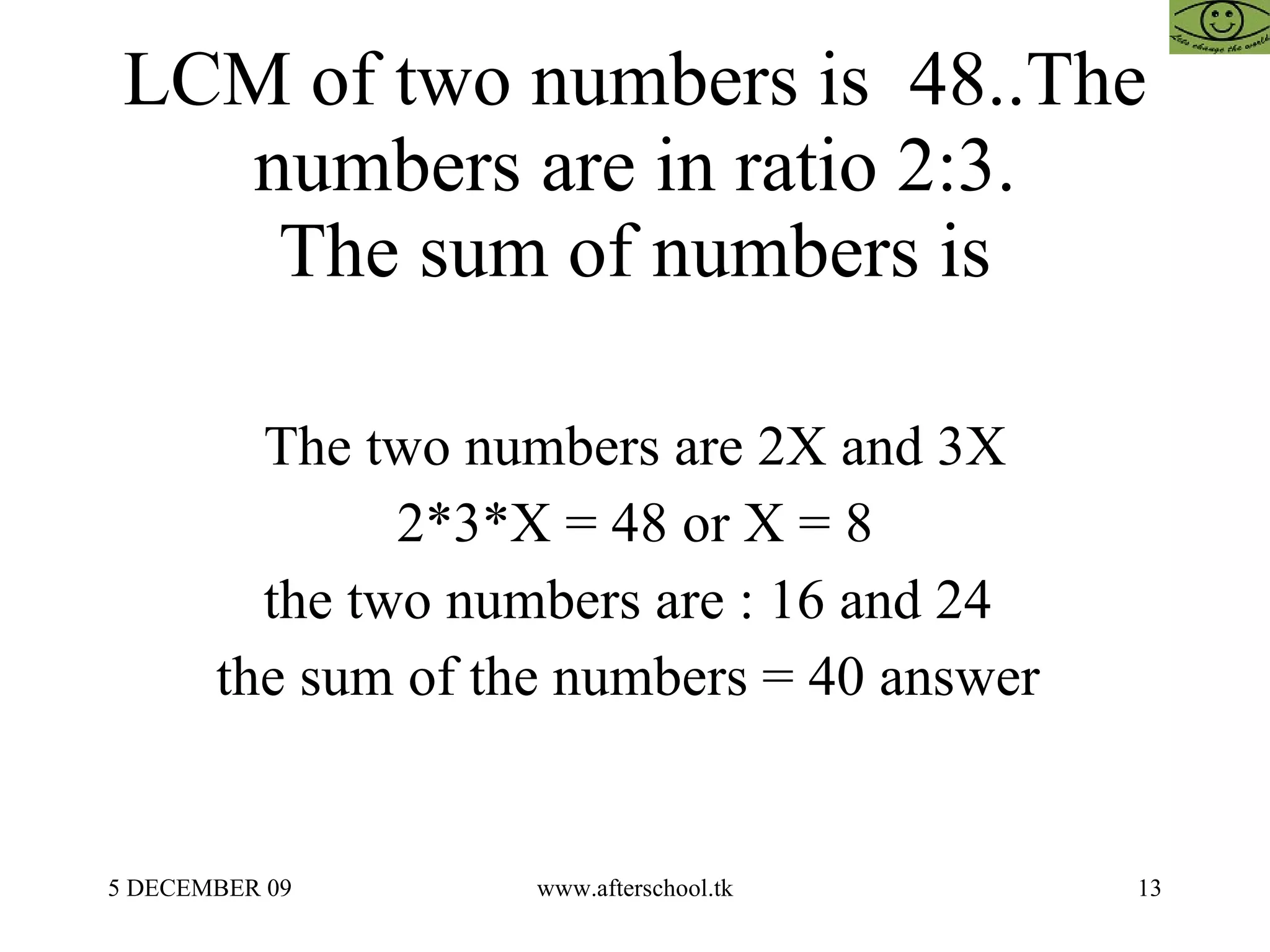 LCM of two numbers is  48..The numbers are in ratio 2:3. The sum of numbers is The two numbers are 2X and 3X 2*3*X = 48 or X = 8 the two numbers are : 16 and 24  the sum of the numbers = 40 answer  