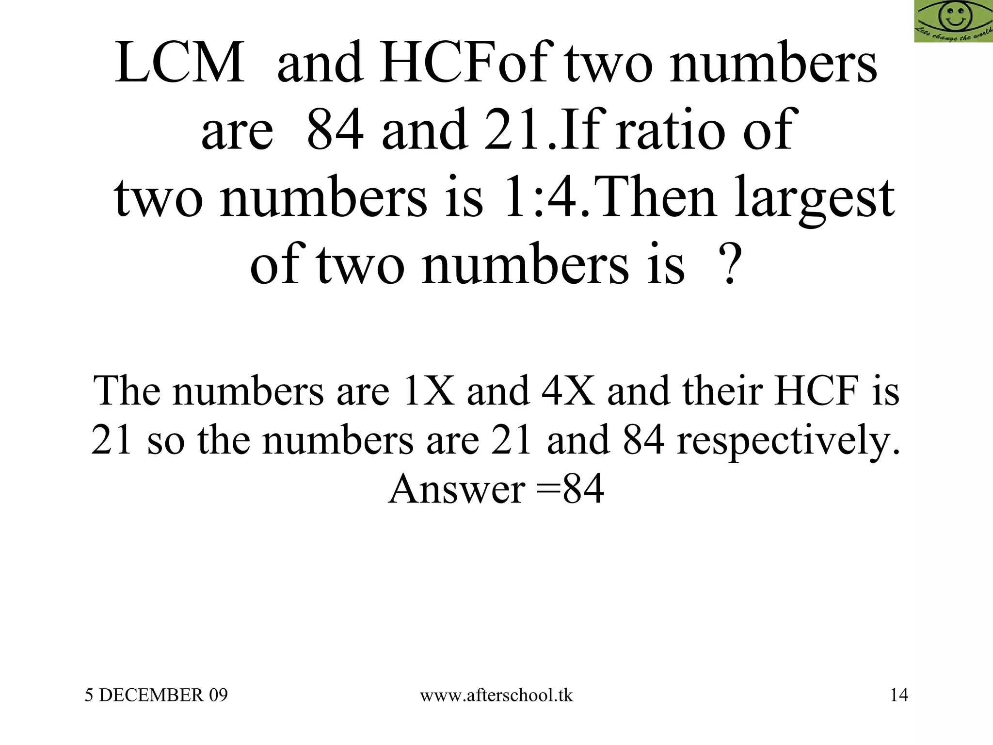 LCM  and HCFof two numbers are  84 and 21.If ratio of  two numbers is 1:4.Then largest of two numbers is  ? The numbers are 1X and 4X and their HCF is 21 so the numbers are 21 and 84 respectively. Answer =84 