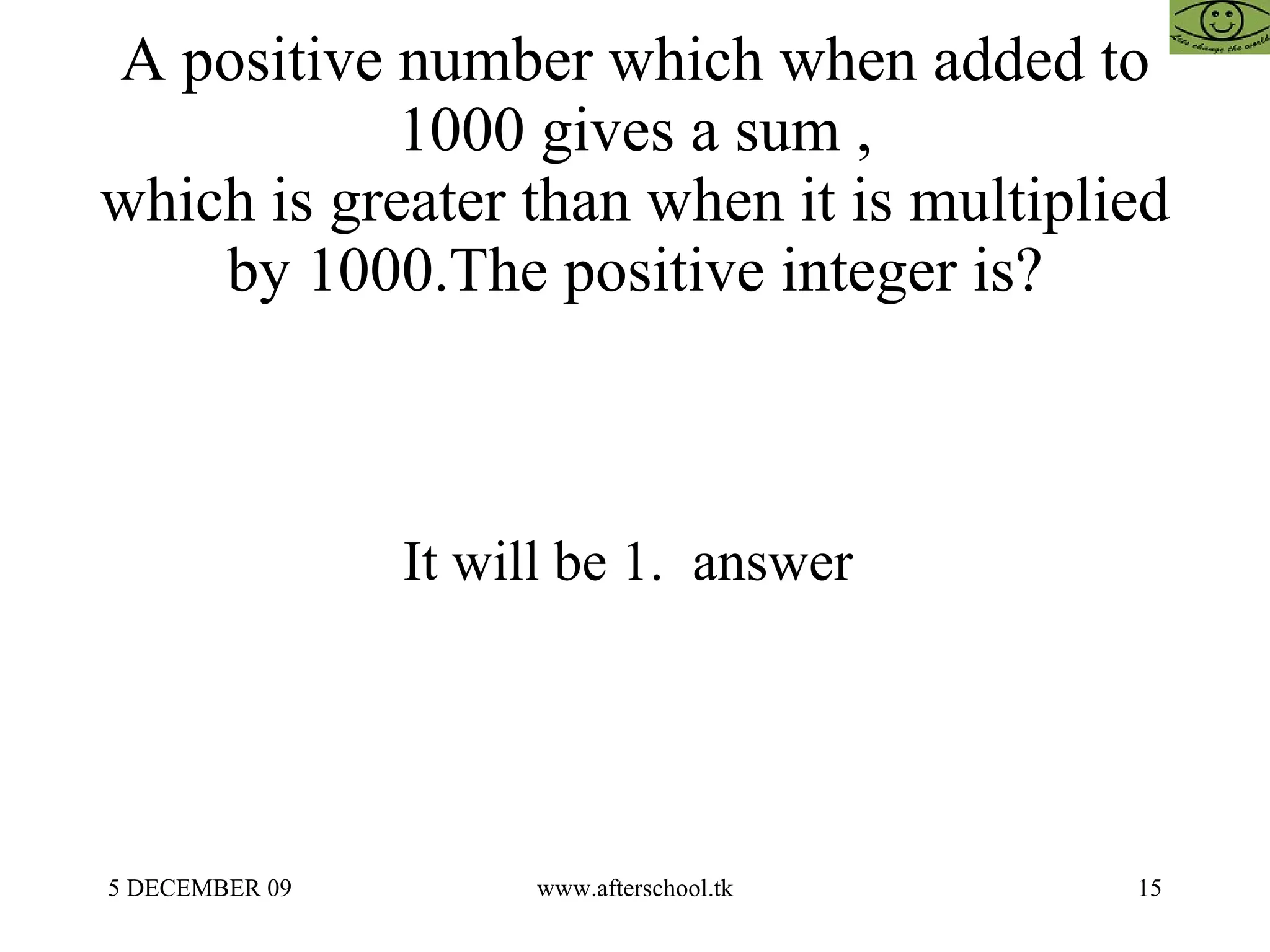 A positive number which when added to 1000 gives a sum , which is greater than when it is multiplied by 1000.The positive integer is? It will be 1.  answer  