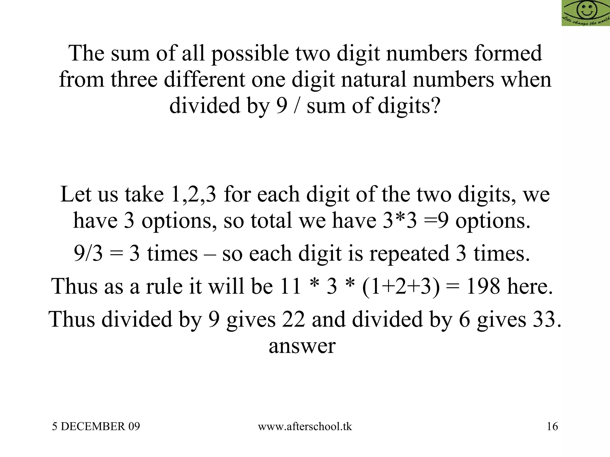 The sum of all possible two digit numbers formed from three different one digit natural numbers when divided by 9 / sum of digits? Let us take 1,2,3 for each digit of the two digits, we have 3 options, so total we have 3*3 =9 options.  9/3 = 3 times – so each digit is repeated 3 times.  Thus as a rule it will be 11 * 3 * (1+2+3) = 198 here.  Thus divided by 9 gives 22 and divided by 6 gives 33. answer  