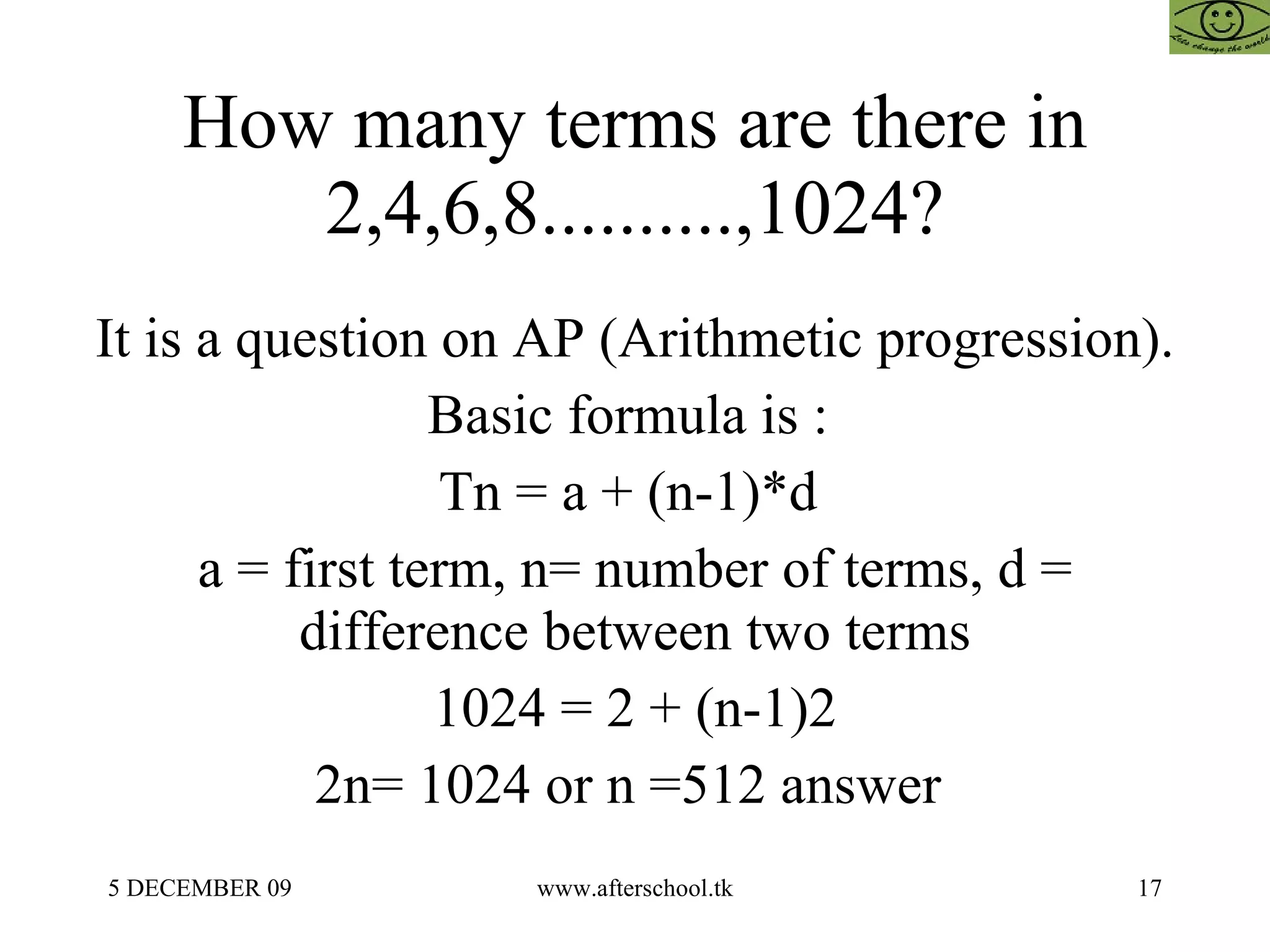 How many terms are there in 2,4,6,8..........,1024? It is a question on AP (Arithmetic progression).  Basic formula is :  Tn = a + (n-1)*d  a = first term, n= number of terms, d = difference between two terms 1024 = 2 + (n-1)2 2n= 1024 or n =512 answer  