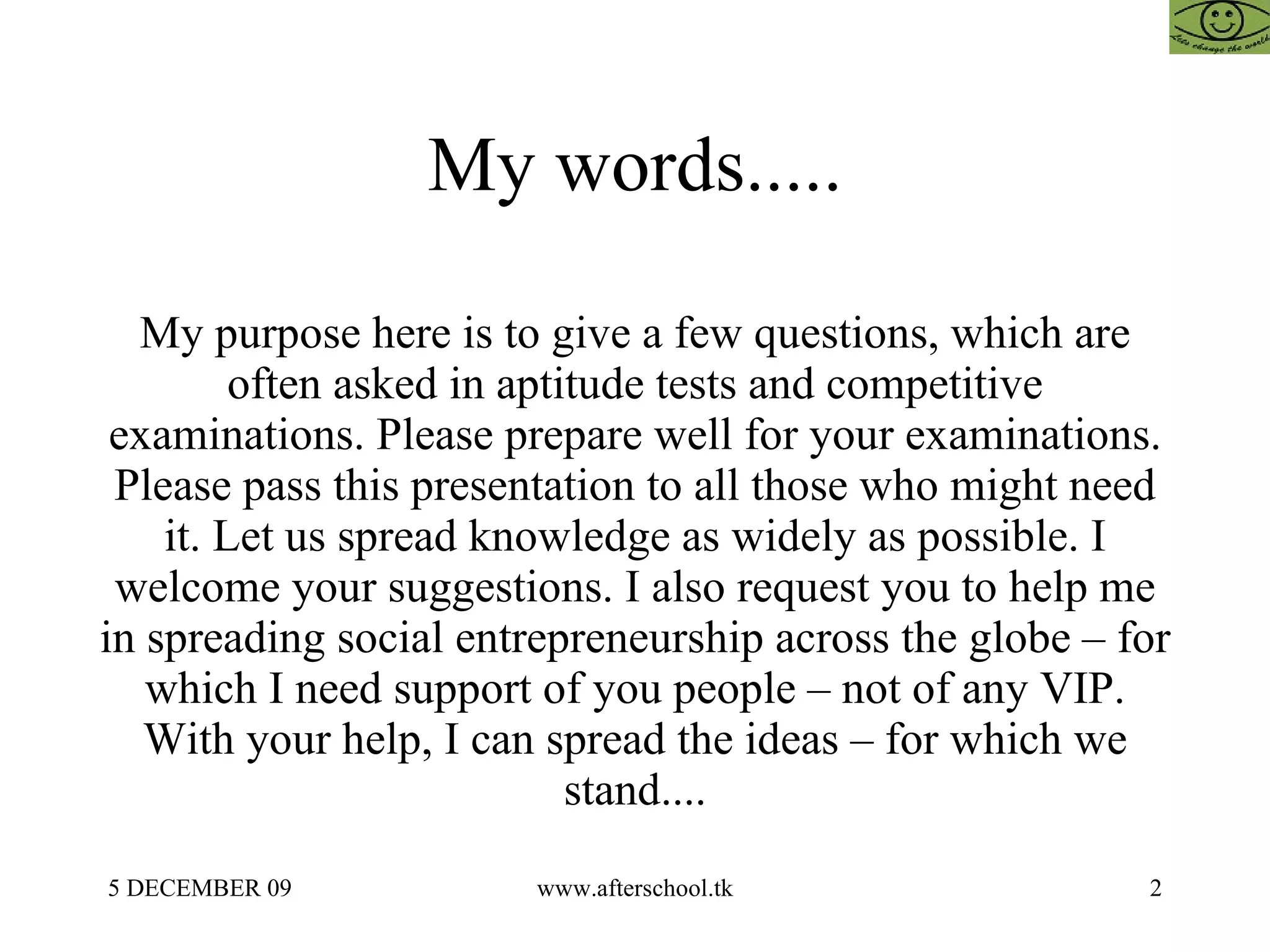 My words..... My purpose here is to give a few questions, which are often asked in aptitude tests and competitive examinations. Please prepare well for your examinations. Please pass this presentation to all those who might need it. Let us spread knowledge as widely as possible. I welcome your suggestions. I also request you to help me in spreading social entrepreneurship across the globe – for which I need support of you people – not of any VIP. With your help, I can spread the ideas – for which we stand.... 