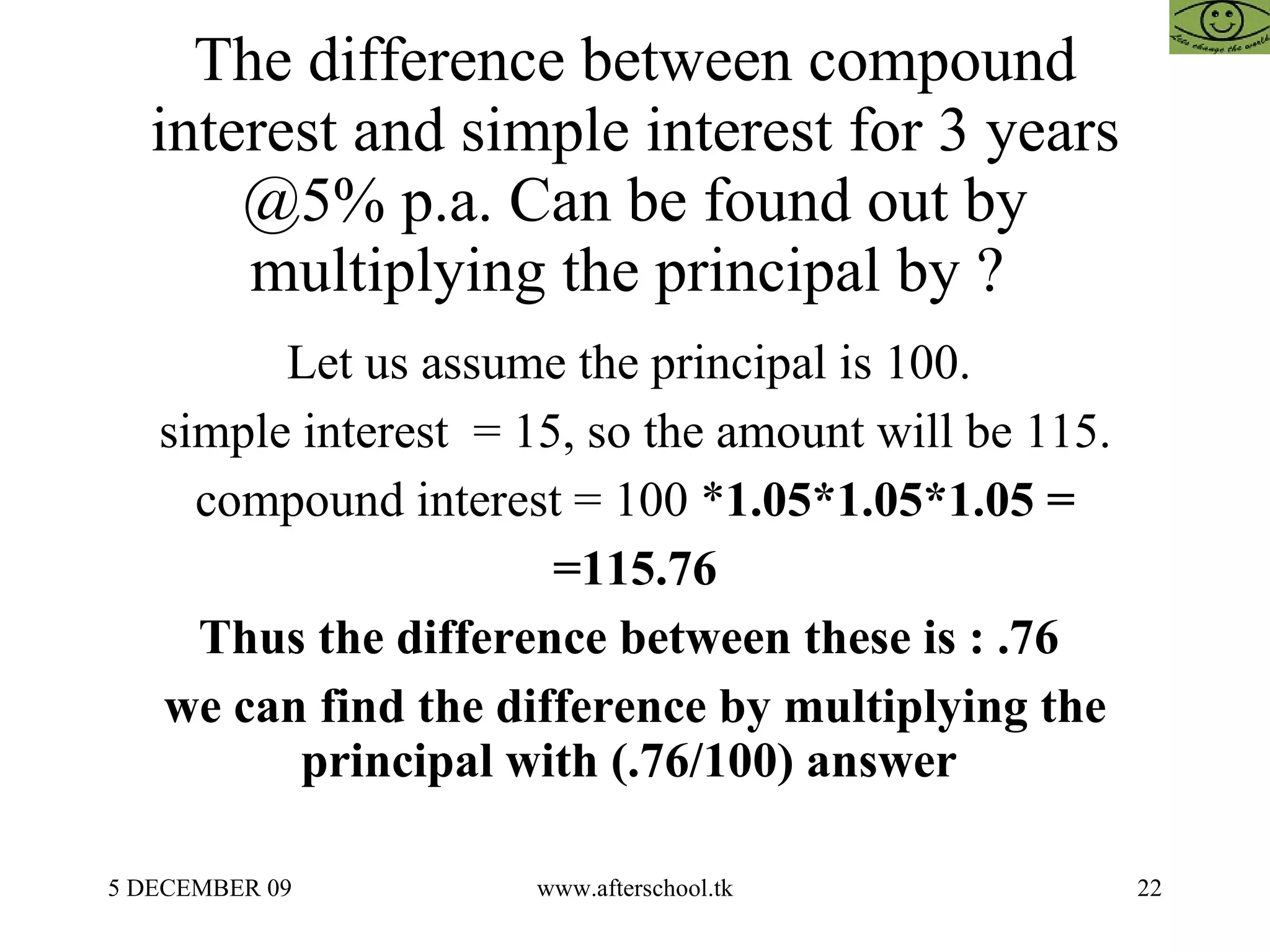 The difference between compound interest and simple interest for 3 years @5% p.a. Can be found out by multiplying the principal by ?  Let us assume the principal is 100.  simple interest  = 15, so the amount will be 115. compound interest = 100 * 1.05*1.05*1.05 = =115.76 Thus the difference between these is : .76  we can find the difference by multiplying the principal with (.76/100) answer  