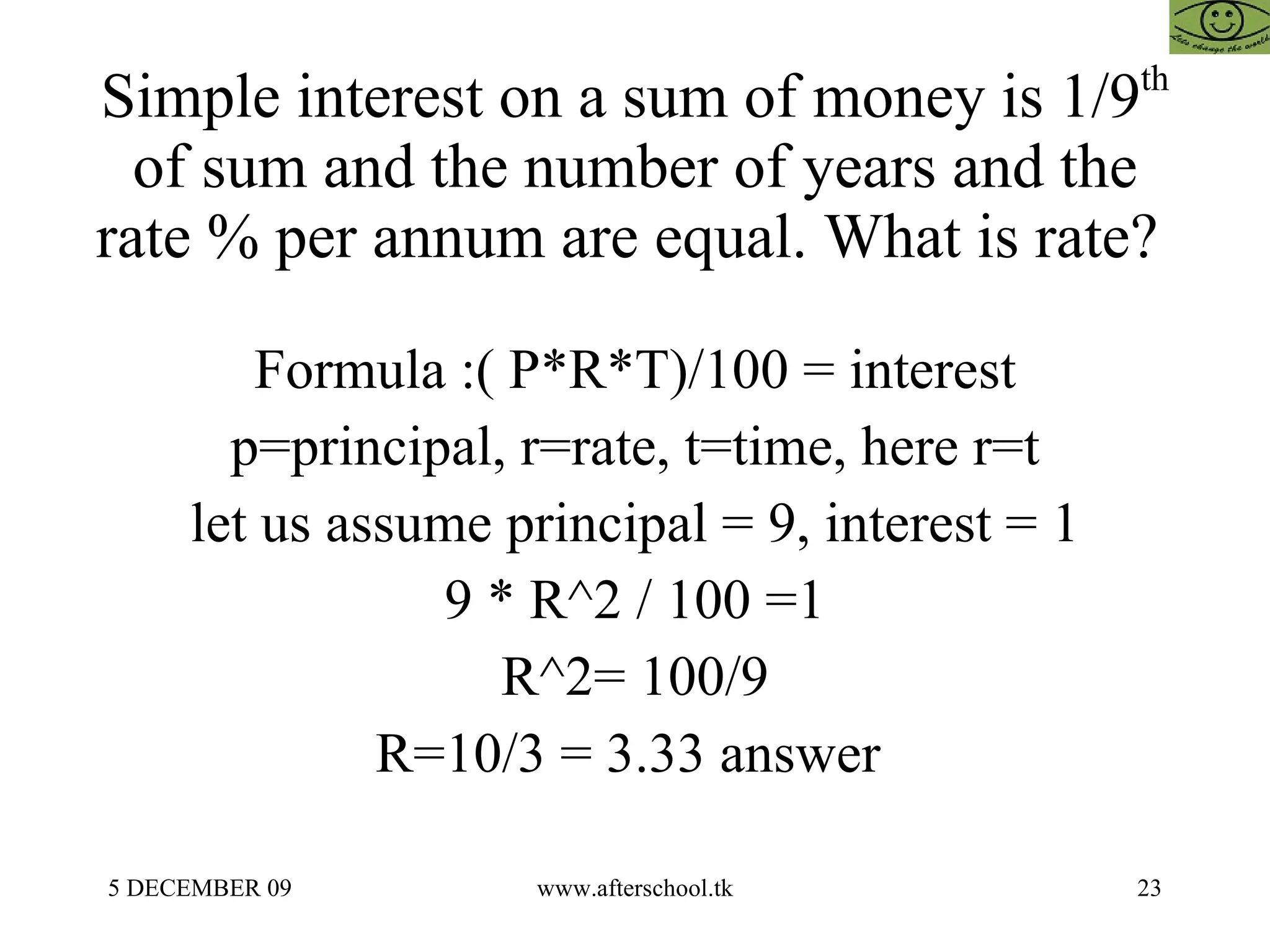 Simple interest on a sum of money is 1/9 th  of sum and the number of years and the rate % per annum are equal. What is rate?  Formula :( P*R*T)/100 = interest p=principal, r=rate, t=time, here r=t let us assume principal = 9, interest = 1 9 * R^2 / 100 =1 R^2= 100/9 R=10/3 = 3.33 answer  