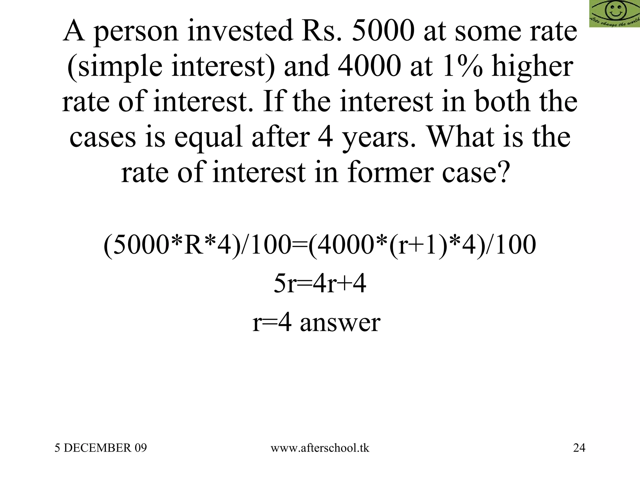 A person invested Rs. 5000 at some rate (simple interest) and 4000 at 1% higher rate of interest. If the interest in both the cases is equal after 4 years. What is the rate of interest in former case?  (5000*R*4)/100=(4000*(r+1)*4)/100 5r=4r+4 r=4 answer  