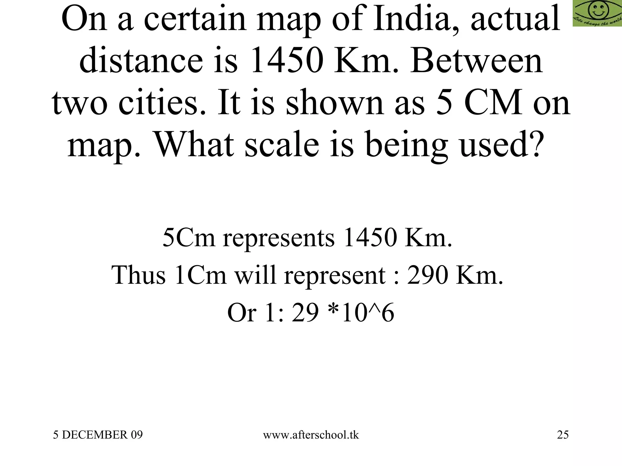 On a certain map of India, actual distance is 1450 Km. Between two cities. It is shown as 5 CM on map. What scale is being used?  5Cm represents 1450 Km.  Thus 1Cm will represent : 290 Km.  Or 1: 29 *10^6 