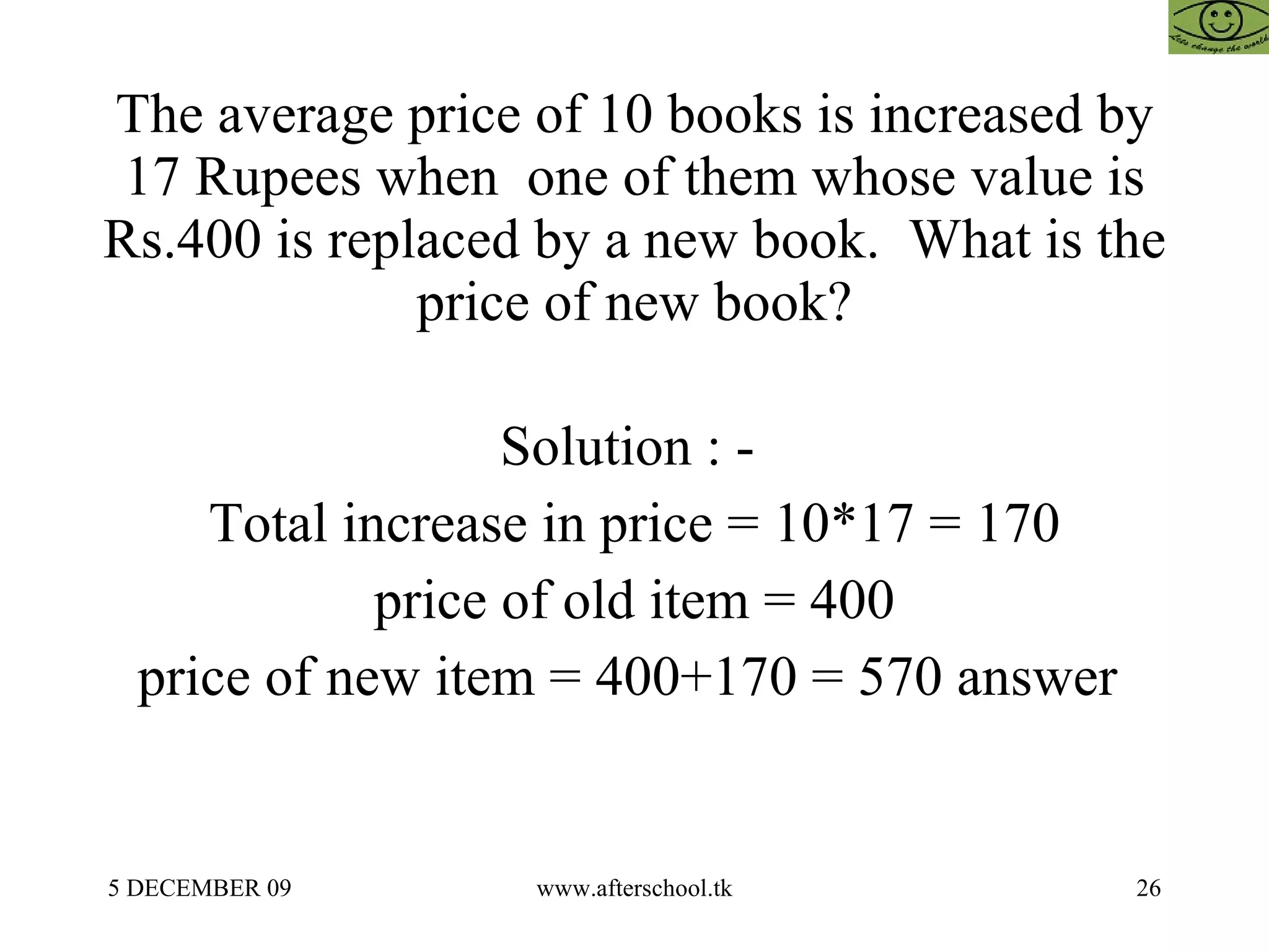 The average price of 10 books is increased by 17 Rupees when  one of them whose value is Rs.400 is replaced by a new book.  What is the price of new book? Solution : -  Total increase in price = 10*17 = 170 price of old item = 400 price of new item = 400+170 = 570 answer  