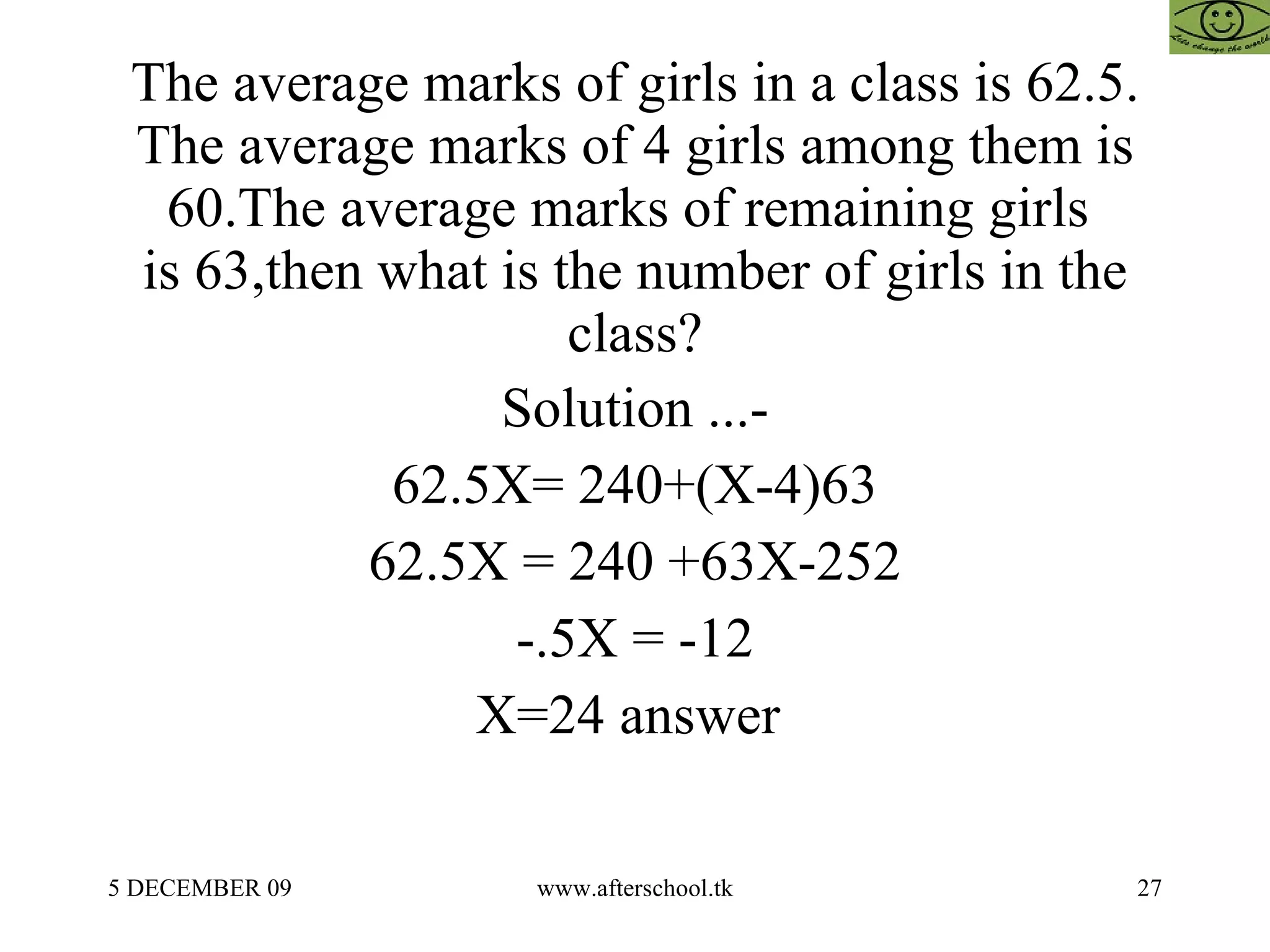 The average marks of girls in a class is 62.5. The average marks of 4 girls among them is 60.The average marks of remaining girls  is 63,then what is the number of girls in the class? Solution ...- 62.5X= 240+(X-4)63 62.5X = 240 +63X-252 -.5X = -12 X=24 answer  