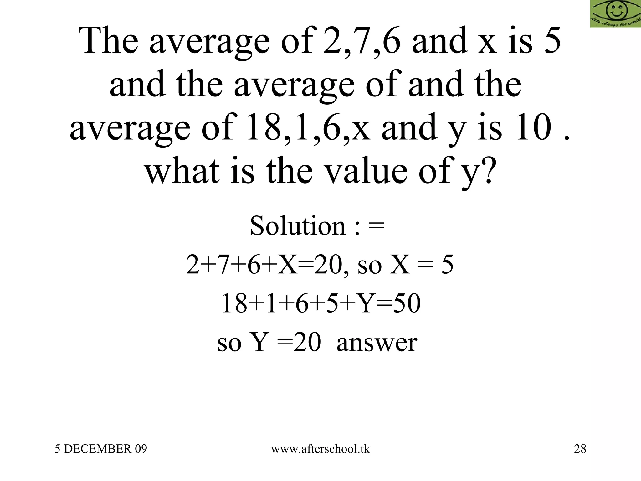 The average of 2,7,6 and x is 5 and the average of and the  average of 18,1,6,x and y is 10 . what is the value of y? Solution : =  2+7+6+X=20, so X = 5 18+1+6+5+Y=50 so Y =20  answer  