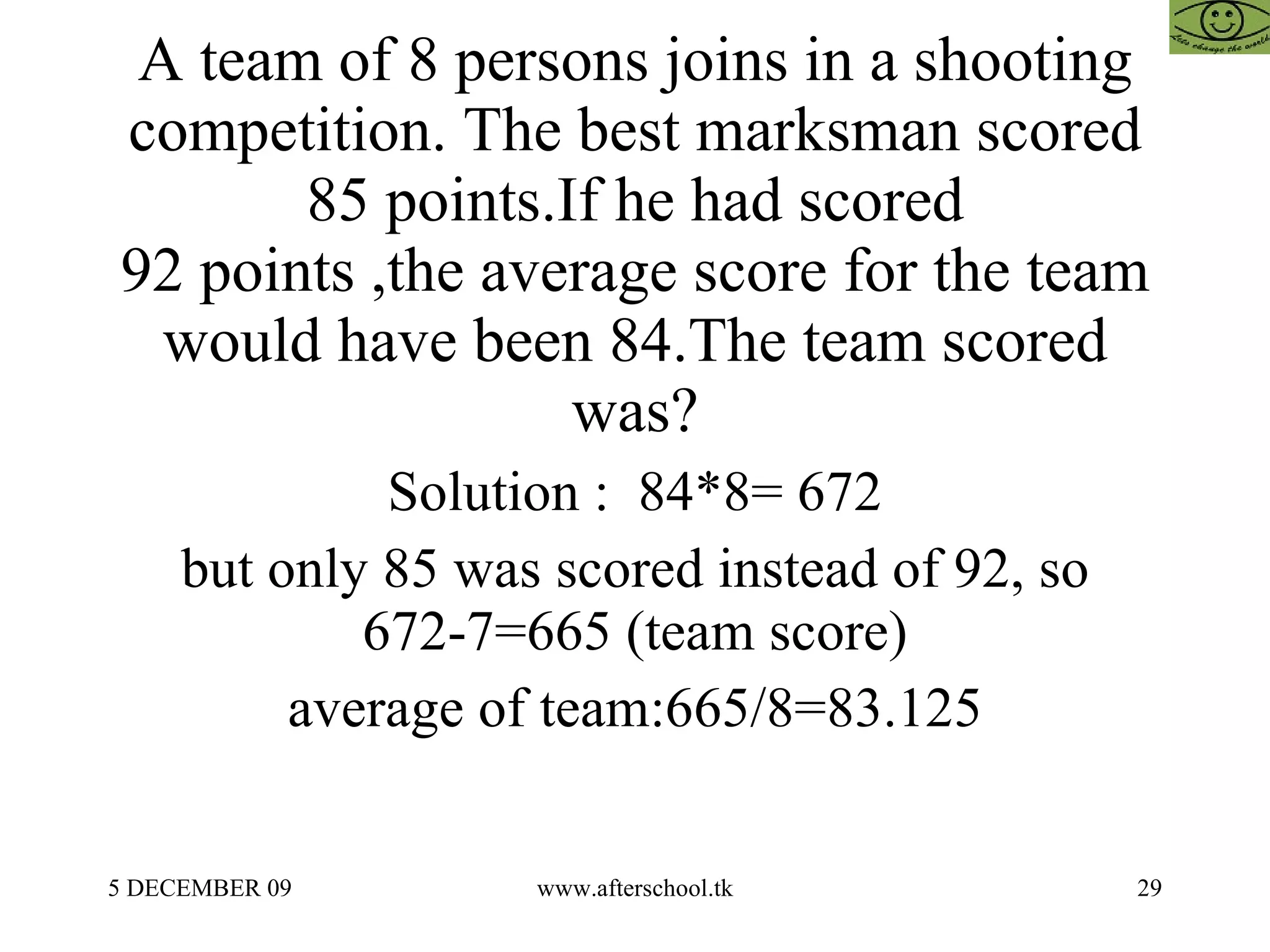 A team of 8 persons joins in a shooting competition. The best marksman scored 85 points.If he had scored 92 points ,the average score for the team would have been 84.The team scored was? Solution :  84*8= 672 but only 85 was scored instead of 92, so 672-7=665 (team score) average of team:665/8=83.125 