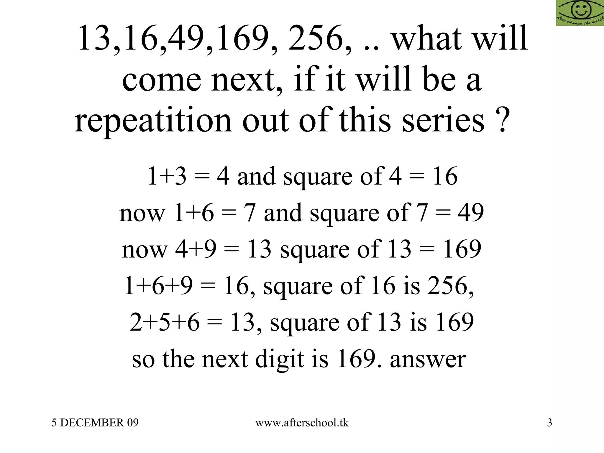 13,16,49,169, 256, .. what will come next, if it will be a repeatition out of this series ?  1+3 = 4 and square of 4 = 16 now 1+6 = 7 and square of 7 = 49 now 4+9 = 13 square of 13 = 169 1+6+9 = 16, square of 16 is 256,  2+5+6 = 13, square of 13 is 169 so the next digit is 169. answer  