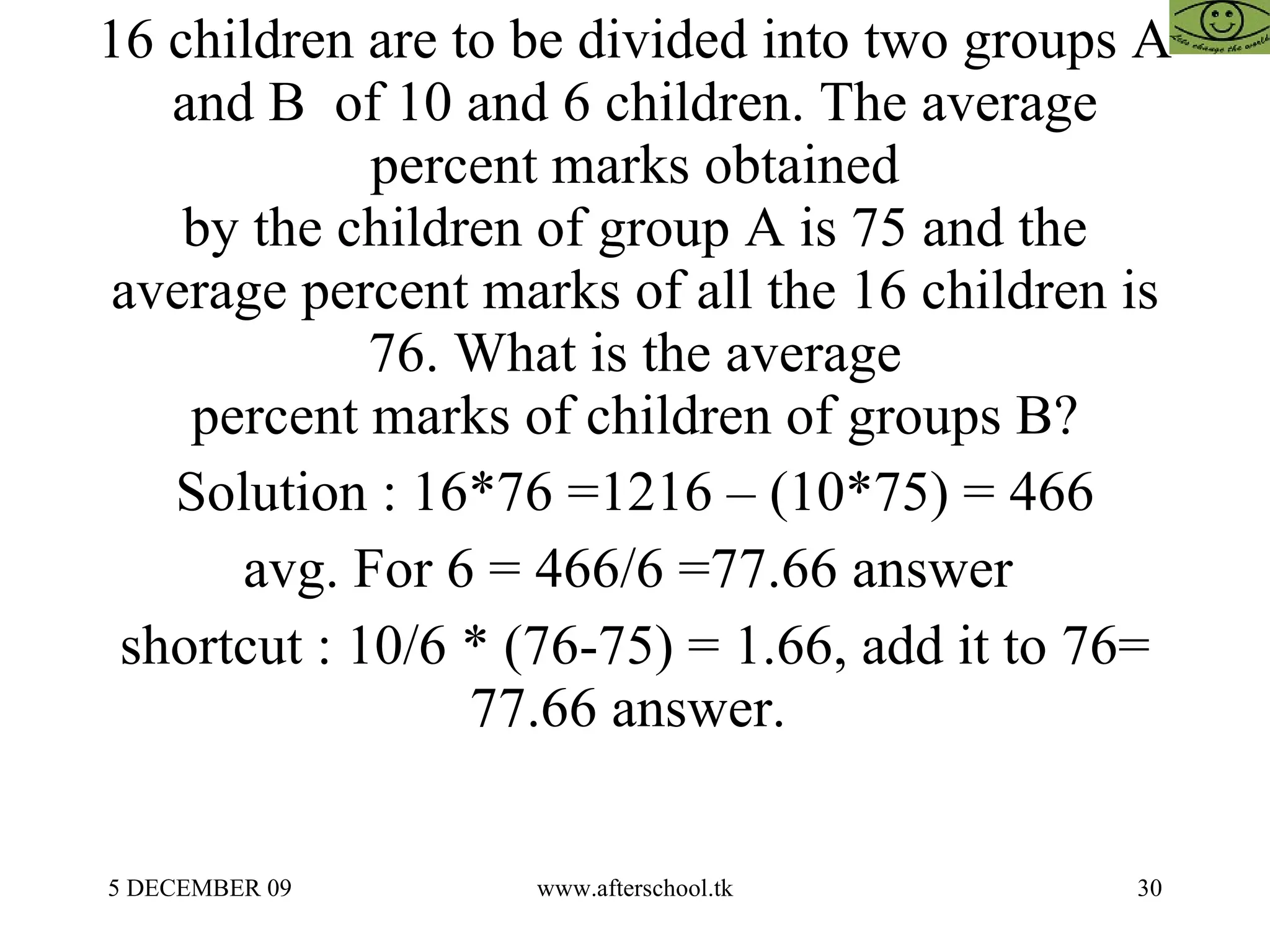   16 children are to be divided into two groups A and B  of 10 and 6 children. The average percent marks obtained by the children of group A is 75 and the average percent marks of all the 16 children is 76. What is the average percent marks of children of groups B? Solution : 16*76 =1216 – (10*75) = 466 avg. For 6 = 466/6 =77.66 answer  shortcut : 10/6 * (76-75) = 1.66, add it to 76= 77.66 answer.  