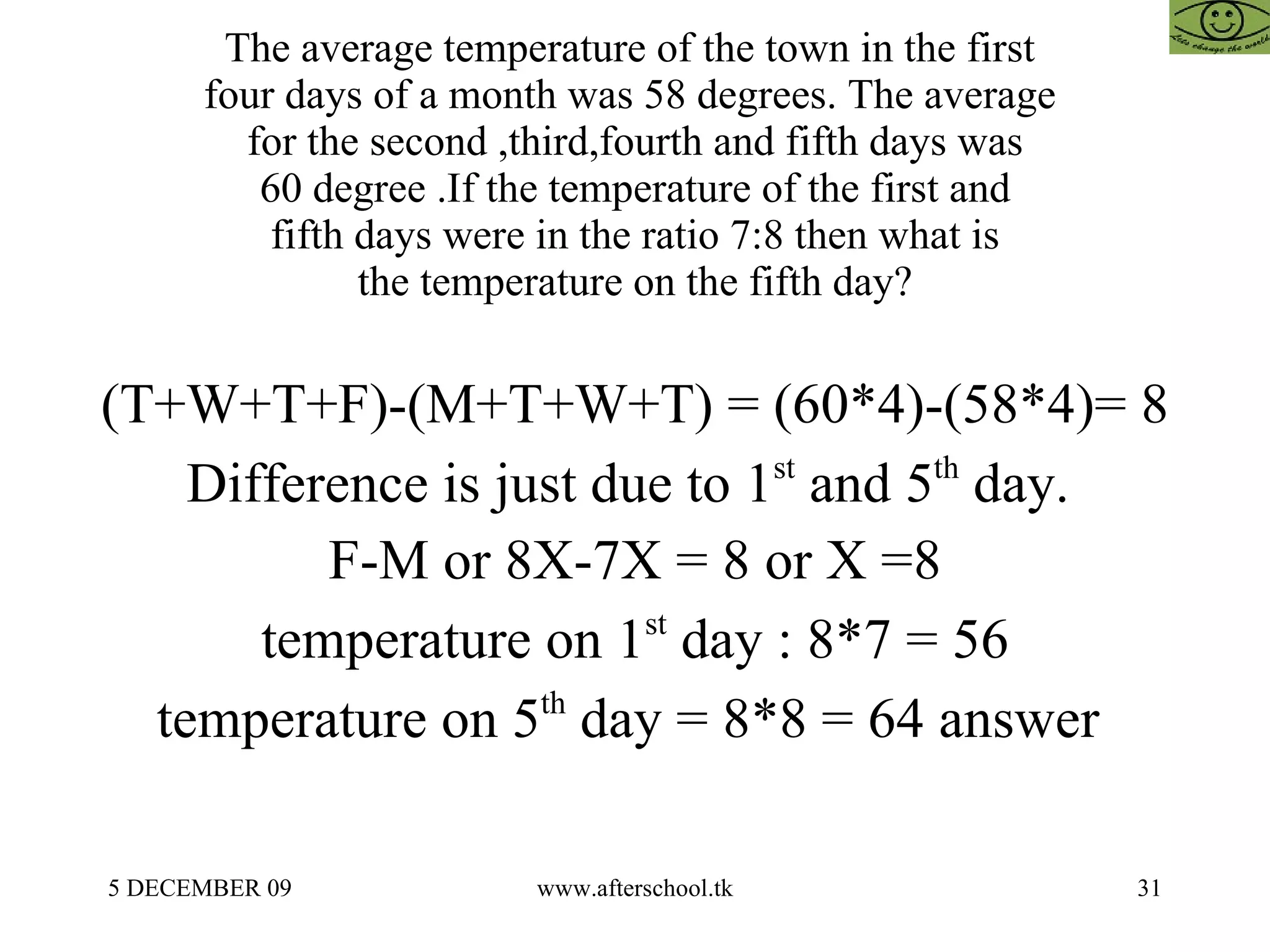 The average temperature of the town in the first  four days of a month was 58 degrees. The average  for the second ,third,fourth and fifth days was 60 degree .If the temperature of the first and fifth days were in the ratio 7:8 then what is the temperature on the fifth day? (T+W+T+F)-(M+T+W+T) = (60*4)-(58*4)= 8 Difference is just due to 1 st  and 5 th  day.  F-M or 8X-7X = 8 or X =8 temperature on 1 st  day : 8*7 = 56 temperature on 5 th  day = 8*8 = 64 answer  