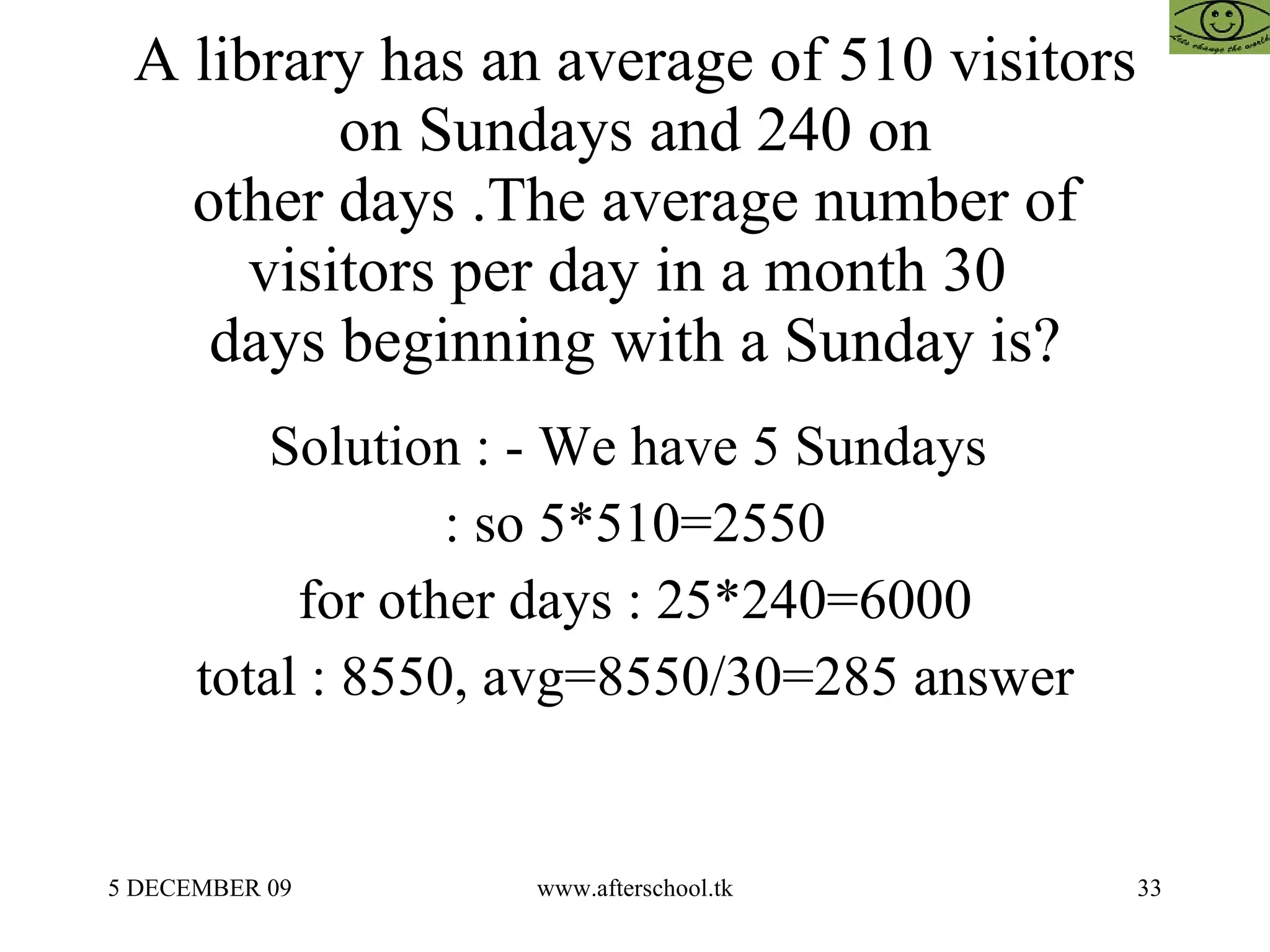 A library has an average of 510 visitors on Sundays and 240 on other days .The average number of visitors per day in a month 30  days beginning with a Sunday is? Solution : - We have 5 Sundays  : so 5*510=2550 for other days : 25*240=6000 total : 8550, avg=8550/30=285 answer 