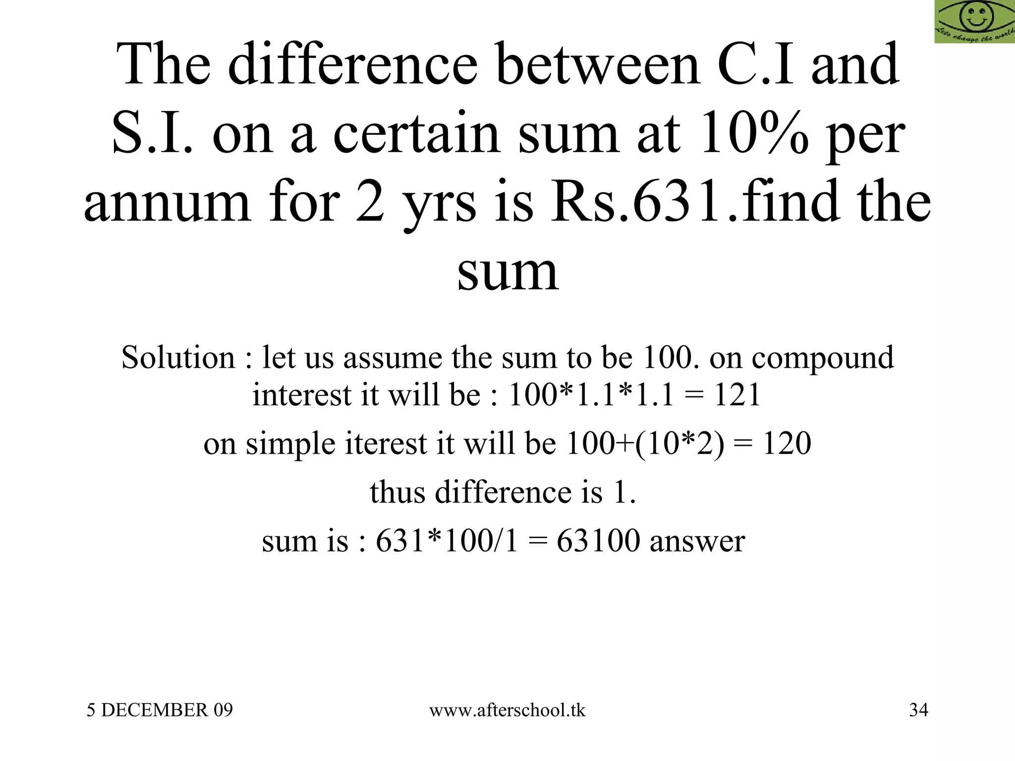The difference between C.I and S.I. on a certain sum at 10% per annum for 2 yrs is Rs.631.find the sum Solution : let us assume the sum to be 100. on compound interest it will be : 100*1.1*1.1 = 121 on simple iterest it will be 100+(10*2) = 120 thus difference is 1.  sum is : 631*100/1 = 63100 answer  