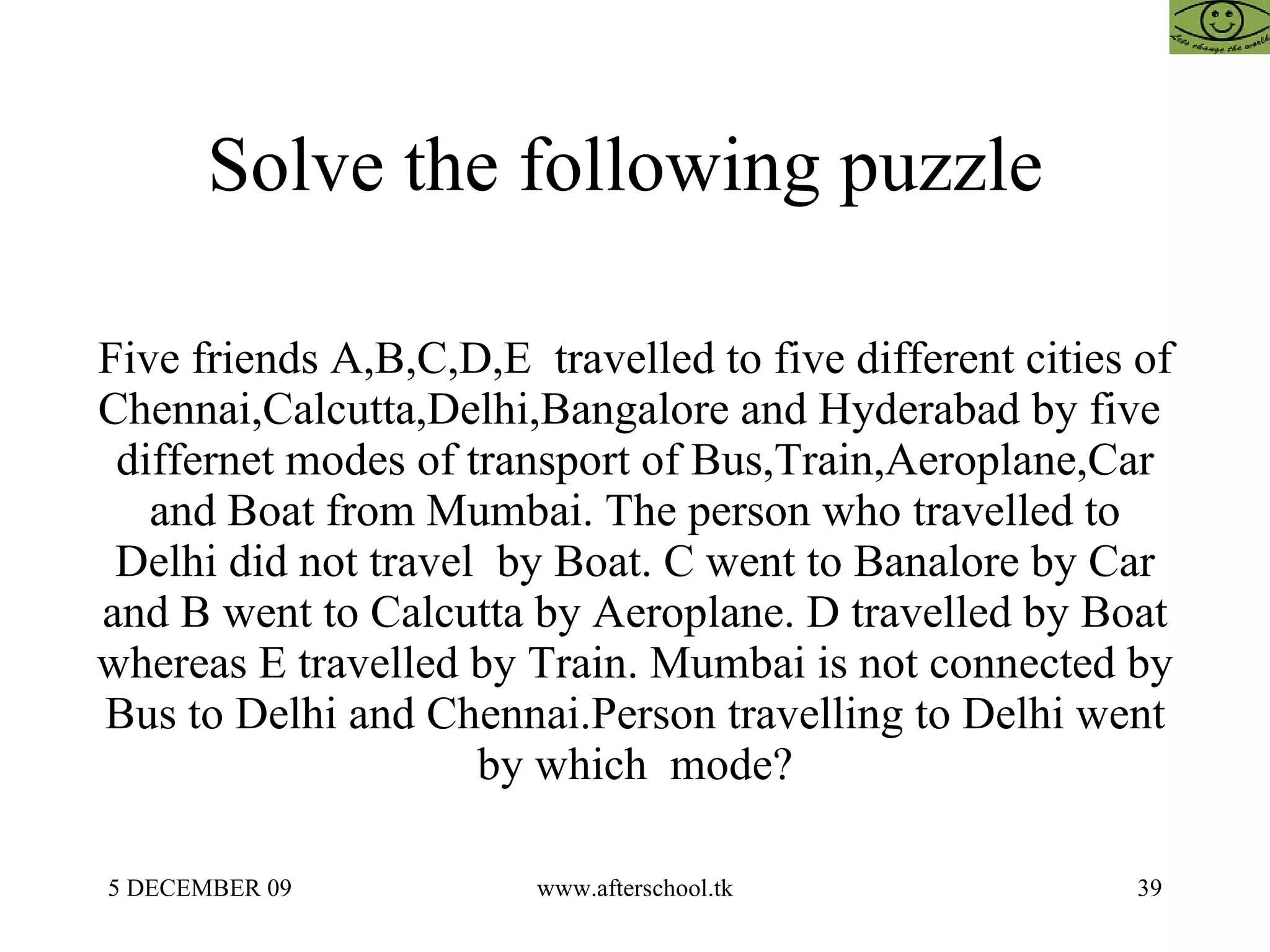 Solve the following puzzle  Five friends A,B,C,D,E  travelled to five different cities of Chennai,Calcutta,Delhi,Bangalore and Hyderabad by five  differnet modes of transport of Bus,Train,Aeroplane,Car and Boat from Mumbai. The person who travelled to Delhi did not travel  by Boat. C went to Banalore by Car and B went to Calcutta by Aeroplane. D travelled by Boat whereas E travelled by Train. Mumbai is not connected by Bus to Delhi and Chennai.Person travelling to Delhi went by which  mode? 