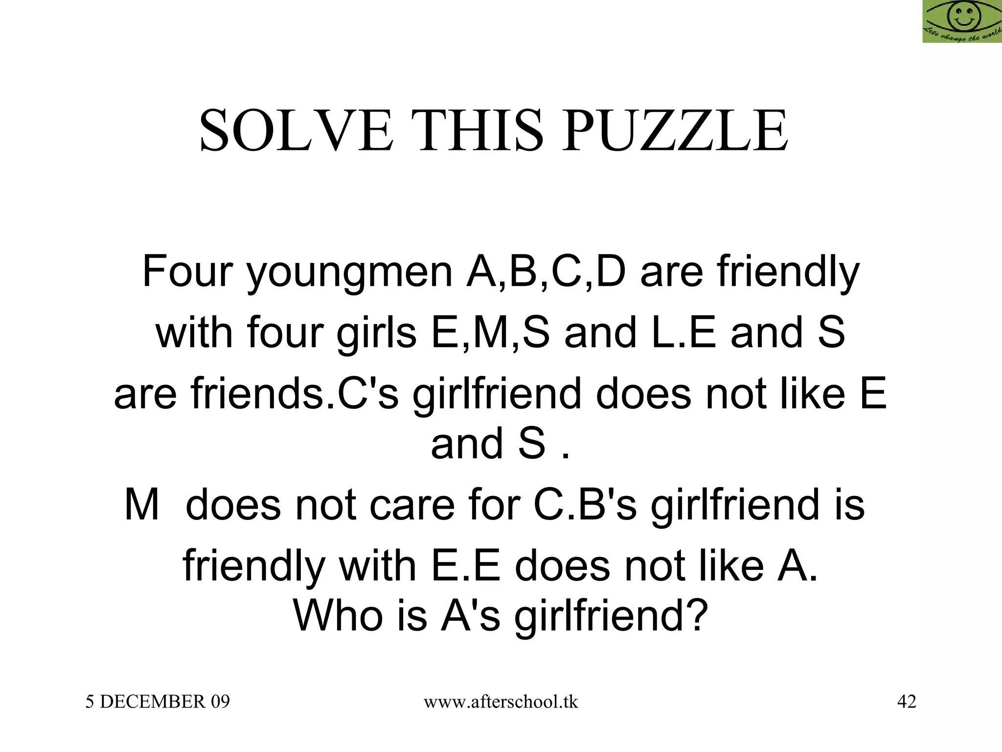 SOLVE THIS PUZZLE  Four youngmen A,B,C,D are friendly with four girls E,M,S and L.E and S are friends.C's girlfriend does not like E and S . M  does not care for C.B's girlfriend is  friendly with E.E does not like A. Who is A's girlfriend? 