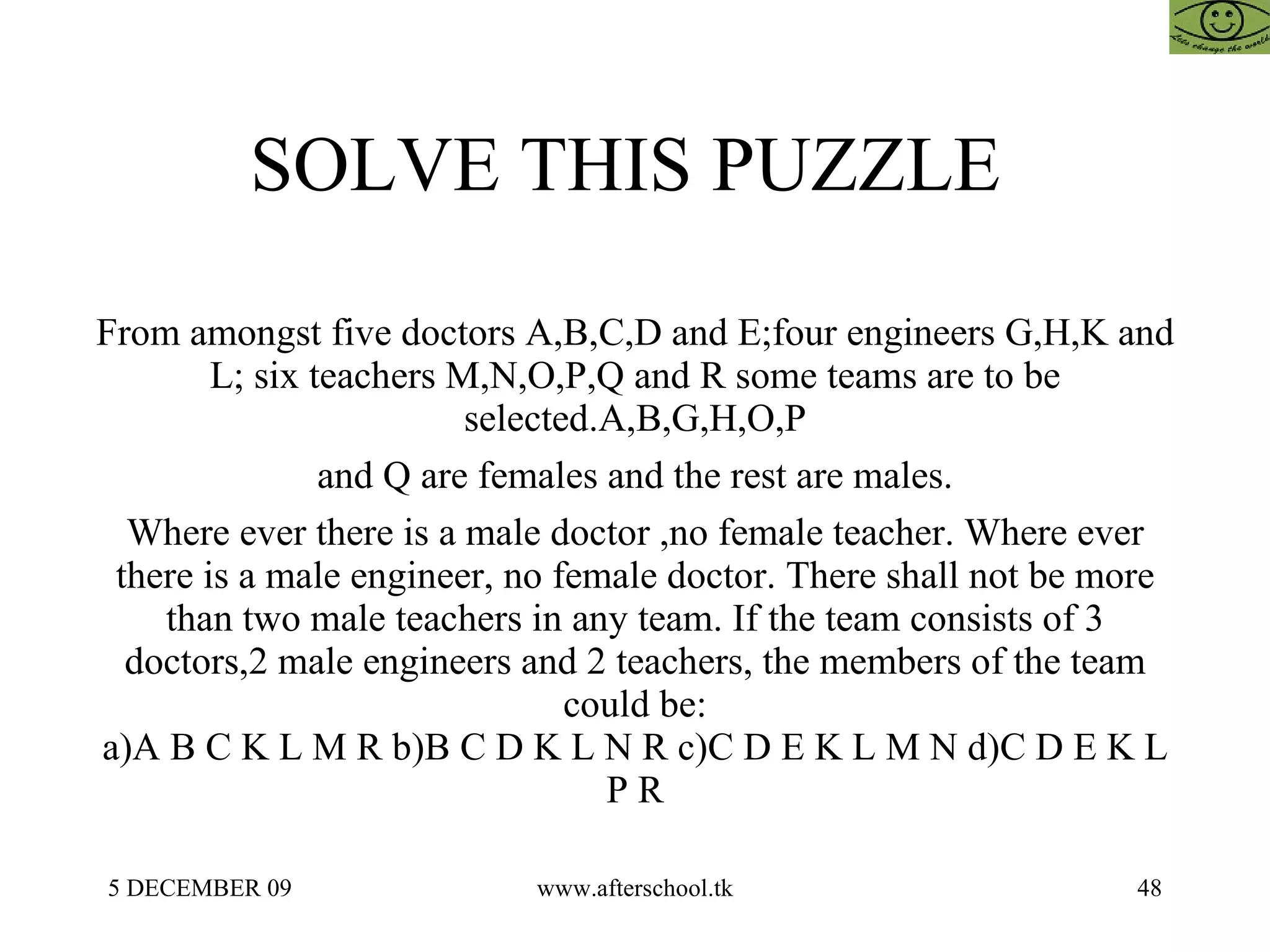 SOLVE THIS PUZZLE  From amongst five doctors A,B,C,D and E;four engineers G,H,K and L; six teachers M,N,O,P,Q and R some teams are to be selected.A,B,G,H,O,P and Q are females and the rest are males. Where ever there is a male doctor ,no female teacher. Where ever there is a male engineer, no female doctor. There shall not be more than two male teachers in any team. If the team consists of 3 doctors,2 male engineers and 2 teachers, the members of the team could be: a)A B C K L M R b)B C D K L N R c)C D E K L M N d)C D E K L P R 