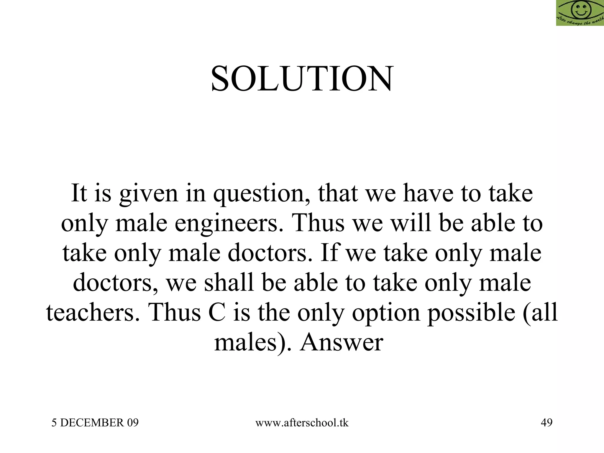 SOLUTION It is given in question, that we have to take only male engineers. Thus we will be able to take only male doctors. If we take only male doctors, we shall be able to take only male teachers. Thus C is the only option possible (all males). Answer  