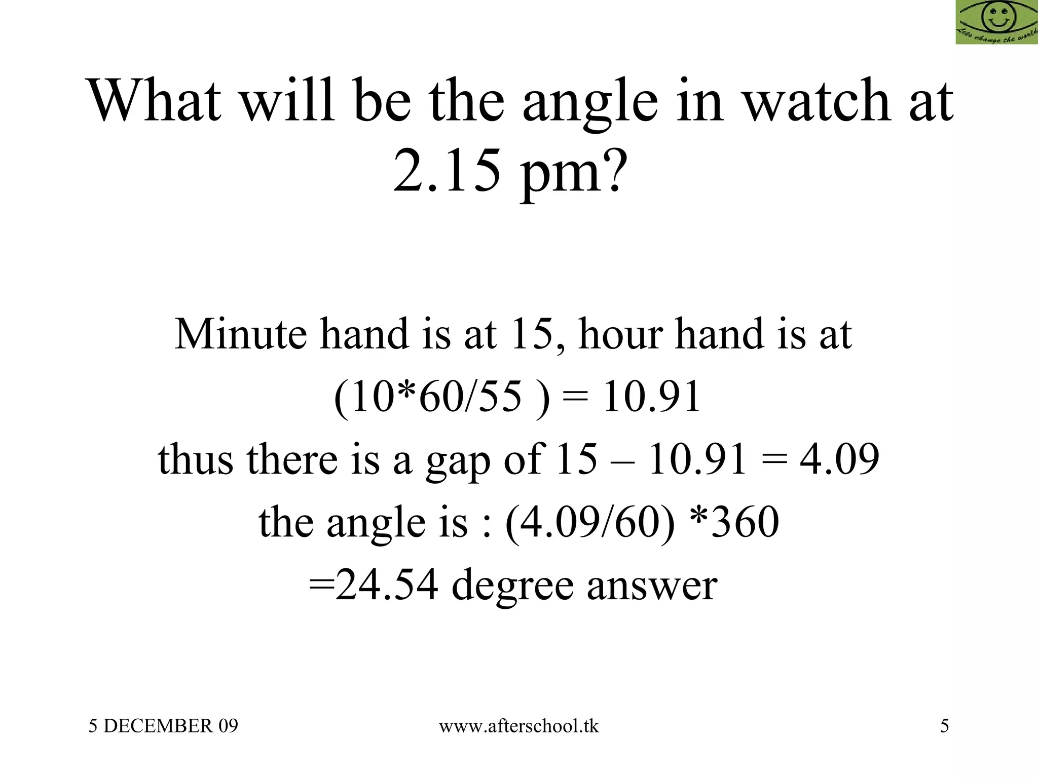 What will be the angle in watch at 2.15 pm?  Minute hand is at 15, hour hand is at  (10*60/55 ) = 10.91 thus there is a gap of 15 – 10.91 = 4.09 the angle is : (4.09/60) *360 =24.54 degree answer  