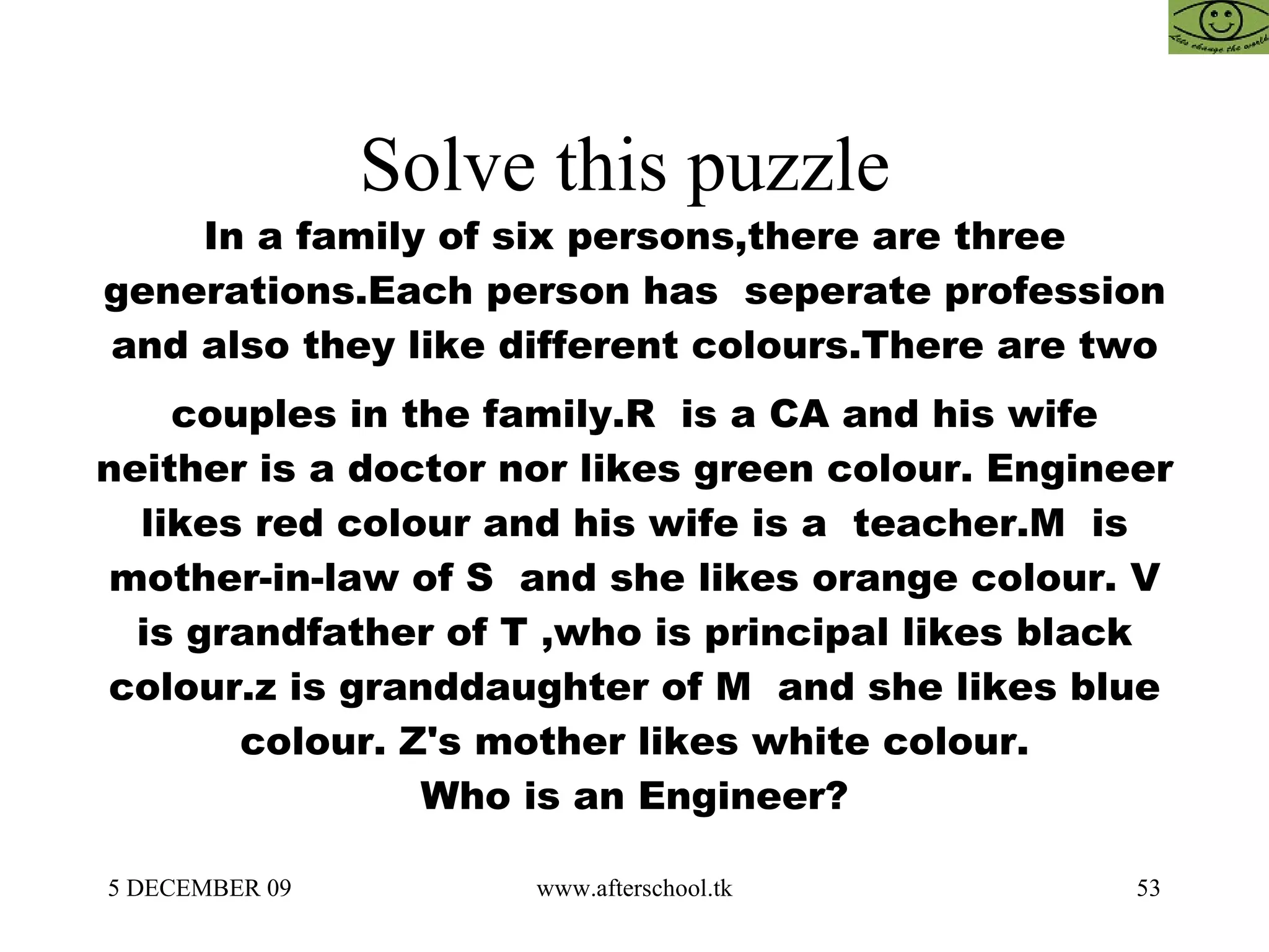 Solve this puzzle  In a family of six persons,there are three generations.Each person has  seperate profession and also they like different colours.There are two couples in the family.R  is a CA and his wife neither is a doctor nor likes green colour. Engineer likes red colour and his wife is a  teacher.M  is mother-in-law of S  and she likes orange colour. V is grandfather of T ,who is principal likes black colour.z is granddaughter of M  and she likes blue colour. Z's mother likes white colour. Who is an Engineer? 