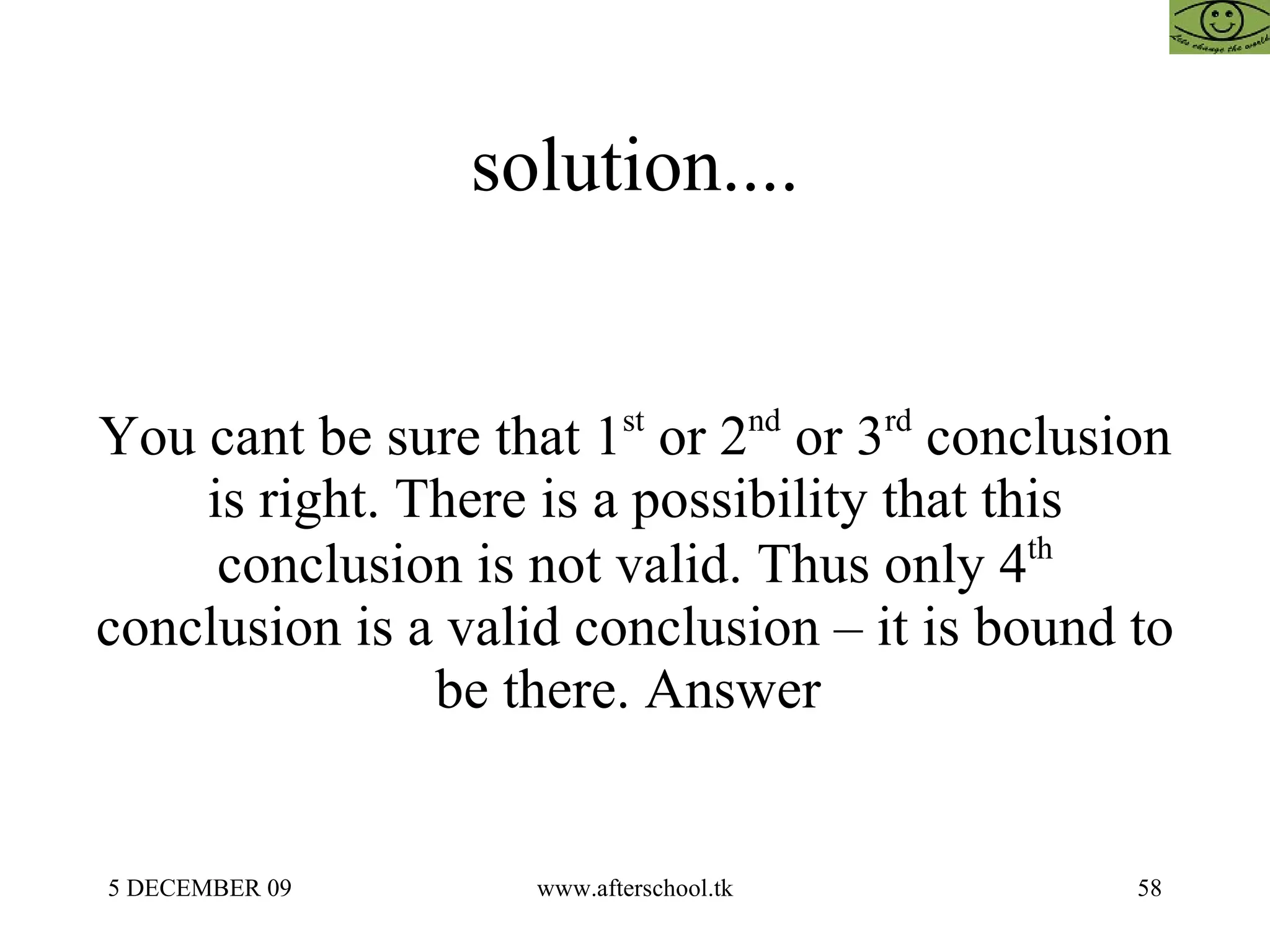 solution.... You cant be sure that 1 st  or 2 nd  or 3 rd  conclusion is right. There is a possibility that this conclusion is not valid. Thus only 4 th  conclusion is a valid conclusion – it is bound to be there. Answer  